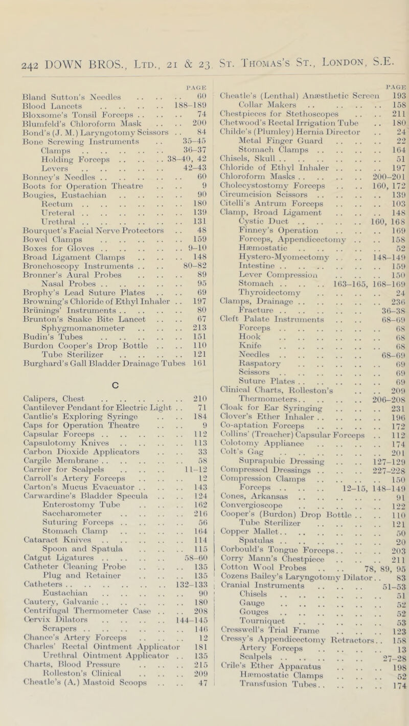 PA(iK IHaiul Sutton’s Needles Jtlood Lancets 188-189 Hloxsonie’s 'ronsil Forceps 74 Hlunifeld’s Chloroform Mask . . . . 200 Hood’s (J. M.) Laryngotomy Scissors . . 84 Hone Screwing instrninents . . 35-45 Clamps 3(5-37 Holding Forceps 38-40, 42 Levers 42-43 Honney’s Needles (50 Hoots for Operation 'i’heatro . . . . 9 Hongies, Eustachian 90 Hoctnm 180 Ifreteral 139 Urethral 131 Hourqnet’s Facial Nerve Protectors . . 48 Howel Clamps 159 Hoxos for Gloves 9-10 Broad Ligament Clamps 148 Bronchoscopy Instruments . . . . 80-82 Brenner’s Aural Probes 89 Nasal Probes 95 Brophy’s Lead Sutiu’O Plates . . . . (59 Browning’s Chloride of Ethyl Inhaler .. 197 Briinings’ Instruments 80 Brunton’s Snake Bite Lancet . . . . (57 Sphygmomanometer 213 Budin’s Tubes 151 Burden Cooper’s Drop Bottle .. .. 110 Tube Sterilizer 121 Burghard’s Gall Bladder Drainage Tubes 161 C Calipers, Chest 210 Cantilever Pendant for Electric Light . . 71 Cantlie’s Exploring Syringe . . . . 184 Caps for Operation Theatre . . . . 9 Capsular Forceps 112 Capsulotomy Knives 113 Carbon Dioxide Applicators . . . . 33 Cargile Membrane 58 Carrier for Scalpels 11-12 Carroll’s Artery Forceps 12 Carton’s Mucus Evacuator 143 Carwardine’s Bladder Specula . . . . 124 Enterostomy 'J’ube 1(52 Saccharometcr 21(5 Suturing Forceps 5(5 Stomach Clamji 1(54 Cataract Knives 114 Spoon and Spatula 115 Catgut Ligatures 58-60 Catheter Cleaning Probe 135 Plug and Retainer 135 Catheters 132-133 Eustachian 90 Cautery, Galvanic 180 Centrifugal ’riiermometer Case . . . . 208 Cervi.x Dilators 144_145 Scrapers 14(5 Chance’s Artery Forceps 12 Charles’ Rectal Ointment Applicator 181 Ib’cthral Ointment Applicator . . 135 Charts, Blood Pressure 215 Rolleston’s Clinical 209 Clieatlc’s (A.) Mastoid Scoops . . . . 47 PAGE Cheatle’s (Lenthal) Anaesthetic Screen 193 Collar Makers . . 158 Chestpiec(!s for Stethoscopes .. .. 211 Chetwood’s Rectal Irrigation Tube .. 180 Childe’s (Plumley) Hernia Director .. 24 Metal Finger Guard 22 Stomach Clamps 164 Chisels, Skull 51 Chloride of Ethyl Inhaler 197 Chloroform IMasks 200-201 Cholecystostomy Forceps . . . . 160, 172 Circumcision Scissors 139 Citelli’s Antrum Forceps 103 Clamp, Broad Ligament 148 Cystic Duct 160, 168 Finney’s Operation 169 Forceps, Appendicectomy . . . . 158 Haemostatic 52 Hystero-iMj'^omectomy . . . . 148-149 Intestine 159 Lever Compression 150 Stomach 16.3-165, 1(58-169 Th3'roidectomy 24 Clamps, Drainage 23(5 Fracture 36-38 Cleft Palate Instruments . . . . (58-69 Forceps (58 I Hook (i8 Knife (>8 Needles 68-69 Raspatorj- (59 Scissors (59 Suture Plates 69 Clinical Charts, Rolleston’s . . . . 209 Thermometers 206-208 Cloak for Ear S^'ringing 231 Clover’s Ether Inhaler 196 Co-aptation Forceps 172 Collins’(Treacher) Capsular Forceps .. 112 Colotomv Ajipliance 174 Colt’s Gag 201 Suprapubic Dressing .. .. 127—129 Compressed Dressings 227-228 Compression Clamps 150 I Forceps 12-15, 148-149 ! Cones, Arkansas 9i Convergioscope 122 Cooper’s (Burdon) Drop Bottle.. .. 110 Tube Sterilizer 121 1 Copper iMallet 50 Spatulas 20 Corbould’s Tongue Forceps 203 Corry Mann’s Chestpiece 211 Cotton Wool Probes . . . . 78, 89, 95 Cozens Bailey’s Laryngotonu' Dilator. . 83 1 Cranial Instruments 51-53 Chisels 51 Gauge 52 Gouges 52 ’rourniquet 53 Cn^sswell’s Trial Frame 123 Cressy’s Appendicectomy Retractors.. 158 .Artery Forceps 13 Scalpels 27-28 Crile’s Ether Apparatus 198 Hixnnostatic Clamps 52 'rransfusion Tubes 174