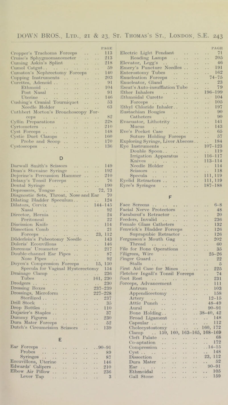 I'AGK Cropper’s Trachoma Forceps .. .. 113 Cnii.se’s Sphygmomanometer .. .. 213 Cuming .Askin’.s Splint 218 Cumol Catgut oU Cumston’s Nephrectomy Forceps . . 14(1 Cupping Instruments 203 Curettes, Adenoid !U Kthmoid 104 Post Na.sal 91 Uterine 140 C)ishing’s Cranial Tournicjuet . . .. 53 Net'dle Holder (>3 Cuthhert Morton’s Bronchoscopy For- ceps 82 Cyllin Preparations 228 Cyrtometers 210 Cyst Forceps 148 Cystic Duct Clamps 100 Probe and Scoop 170 Cystoscopes 13() D Darwall Smith’s Scissoi-s 149 J)('an’s Stovaine Syringe 192 Dejeiine’s Pcrcu.ssion Hammer .. .. 210 J)elany’s 'I’onsil Forceps 70 Dental Syringe 190 Depressors, 'I’ongue 72, 73 Diagnostic Sets, Throat, Nose and Ear 70 Dilating Bladder Speculum 124 Dilators, Cervix 144-145 NiV-sal 92 Director, Hernia 24 Peritoneal 22 Discission Knife 114 Dis.section Comb 21 Forceps 23, 112 Doderlein’s I’ubeotomy Needle . . . . 143 Doleris’ Ecouvillons 140 Doremus’ I’rcameter 217 Double-channel Ear I’ipes 87 Nose Pipes 92 Doyen’s Compression Forceps .. 15, 150 Specula for Vaginal Hysterectomy 154 Drainagi' Clamp 230 Tubes 101, 230 Dredgei’s 230 Dressing Boxes 237-239 Dreasings, Microform 227-228 Sterilized 237 Drill Stock 35 Drop Ihittles 110 Dujarier’s Staples 37 Dummy F'igures 230 Dura Mater Forceps 52 Dutch’s Circumcision Scissors .. .. 139 E Ear Forceps 90-91 Probes 89 Syringes 87 Ecouvillons, Uterine 140 Edwards’ Calipers 210 Elbow Air Pillow 230 Lever Tap 3 PACK Electric Light I’endant 71 Reading Lamps 205 Elevator, Legg’s 40 Emery’s Puncture Needles 191 Enterostomy Tubes 102 Enucleation Forceps 74-75 Enucleator, Clland 23 Escat’s Auto-insufflation Tube .. .. 79 Ether Inhalers 190-199 Ethmoidal Curette 104 Forceps 105 Ethyl Chloride Inhaler 197 Eustachian Bougies 90 Catheters 90 Evacuator, Lithotrity 141 AIucus 143 Eve’s Pocket Case 05 Suture Holding Forceps . . . . 57 Exploring Syringe, Liver Abscess. . . . 184 Eye Instruments 107-123 Double Spoon 119 Irrigation Apparatus .. .. 110-117 Knives 113-114 Needle Holder 114 Scissors 118 Specula 111,119 Eyelid Retractors 111,119 Eyre’s Syringes 187-188 F Face Screens 0-8 Facial Nerve Protectors 48 Earaboeuf’s Retractor 20 Feeders, Invalid 230 Female Glass Catheters 132 Fenwick’s Bladder Forceps .. .. 120 Suprapubic Retractor 120 Fergu-sson’s Mouth Gag 202 Thread 00 File for Bone Operations 35 Filigrees, Wire 25-20 Finger Giiard 22 Stalls 5 First Aid Case for Minos 225 Fletcher Ingall’s Tonsil Forceps . . 74 Foot Rest 231 Forceps, Advancement Ill Antrum 103 Appendicectomy 158 Artery 12-15 Attic Punch 48-49 Aural 90-91 Rone Holding 38-40, 42 Broad Ligament 148 Capsular 112 Cholecystostomv 160, 172 Clamp .. 159, 160, 103-165, 168-169 Cleft Palate 68 Co-apt at ion 172 tbmpression 14-16 Cyst 148 Dissection 23, 112 Dura Mater 62 Ear 90-91 Ethmoidal 105 Gall Stone 169