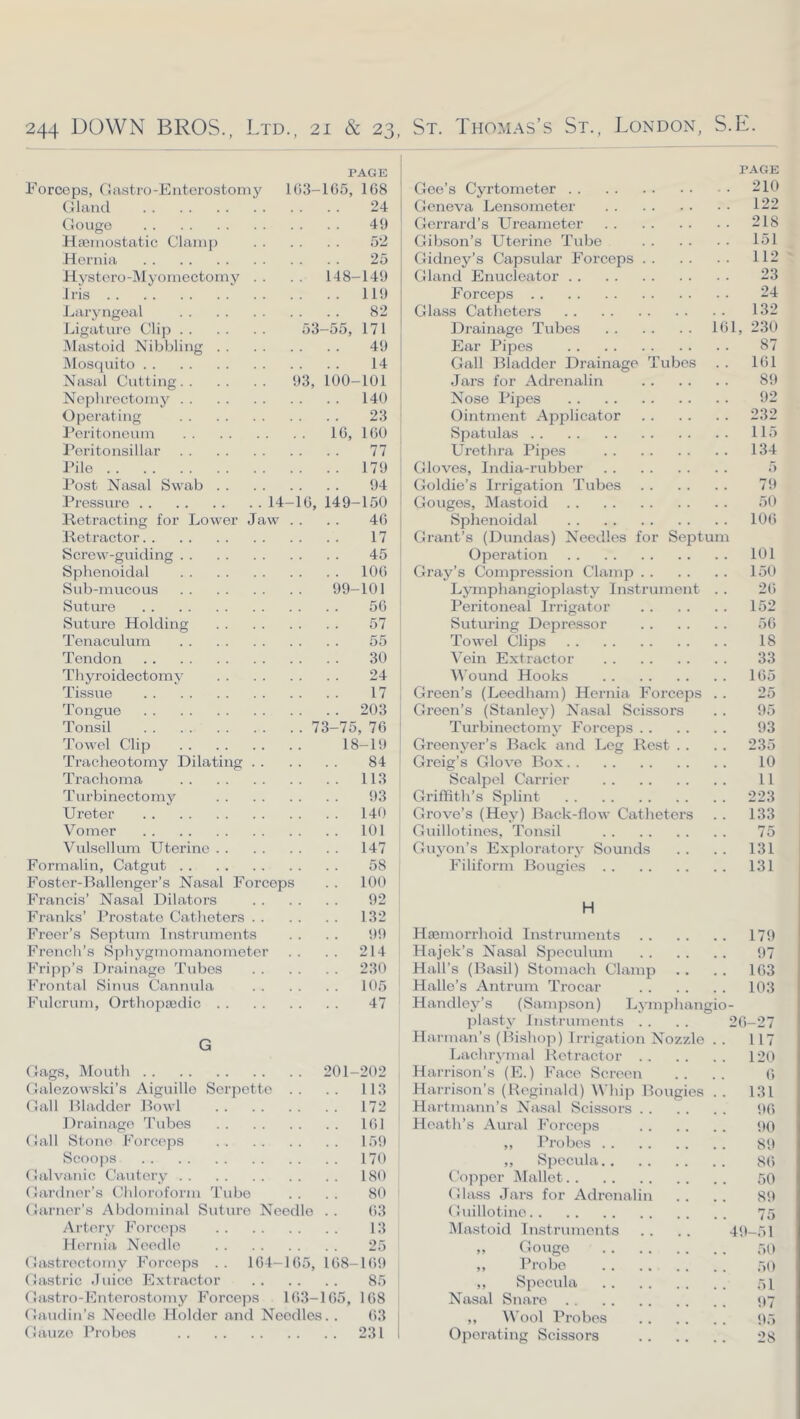 PAGE Forceps, 0 astro-Enterostomy 1()3-1G5, 168 Gland 24 Gouge 49 HaJinostatic Clain[) 52 Hernia 25 Hystero-IMyomectoniv . • . - 148-149 Iris ‘ 119 Laryngeal 82 Ligature Clij) 53-55, 171 IMastoid Nibbling 49 Mosquito 14 Nasal Cutting 93, 100-101 Nephrectomy 140 Operating 23 Feritoneum IG, 160 J’ori tonsillar 77 Pile 179 Post Nasal Swab 94 Pressure 14-1G, 149-150 Retracting for Lower Jaw . . . . 46 Retractor 17 Screw-guiding 45 Sphenoidal lOG Sub-mucous 99-101 Suture 56 Suture Holding 57 Tenaculum 55 Tendon 30 Thyroidectomy 24 Tissue 17 Tongue 203 Tonsil 73-75, 76 Towel Clip 18-19 Tracheotomy Dilating 84 Trachoma 113 Turbinectomy 93 Ureter 14t) Vomer 101 Vulsellum Uterine 147 Formalin, Catgut 58 Foster-Ballenger’s Nasal Forceps . . 100 Francis’ Nasal Dilators 92 Franks’ Prostate Catheters 132 Freer’s Septum Instruments . . . . 99 French’s Sphygmomanometer . . . . 214 Fripp’s Drainage Tubes 230 Frontal Sinus Cannula 105 Fulcrum, Orthopsedic 47 G Gags, Mouth 201-202 Galezowski’s Aiguille Scrpette .. .. 113 Gall Bladder Bowl 172 Drainage 'I'ubes IGl Gall Stone Fkirceps 159 Scooj-)S 170 Galvanic Cautery 180 Gardner’s Chloroform Tube . . . . 80 Garner’s Abdominal Suture Needle .. 63 Artc'ry Force]')S 13 Hernia Needle 25 Gastrectomy Forceps .. 164-165, 168-169 Gastric .luico Extractor 85 Gastro-Enterostomy Forceps 163-165, 168 Gaudin’s Noodle Holder and Needles.. 63 Gauze Probes 231 PAGE Geo’s Cyrtometer 210 Geneva Lensometer 122 Gerrard’s Ureameter 218 Gibson’s Uterine Tube lol Gidney’s Capsular Forceps 112 Gland Enucleator 23 Forceps 24 Glass Catheters 132 Drainage Tubes 161, 230 Ear Pipes 87 Gall Bladder Drainage Tubes . . 161 Jars for Adrenalin 89 Nose Pipes 92 Ointment Applicator 232 Spatulas 115 Urethra Pipes 134 Gloves, India-rubber 5 Goldie’s Irrigation Tubes 79 Gouges, Mastoid 50 Sphenoidal 106 Grant’s (Dundas) Needles for Sejjtum Operation 101 Gray’s Compression Clamp 150 Ljnnphangioplasty Instrument . . 26 Peritoneal Irrigator 152 Sutmlng Depre.ssor 56 Towel Clips 18 Vein Extractor 33 Wound Hooks 165 Green’s (Leedham) Hernia Forceps . . 25 Green’s (Stanley) Nasal Scissors . . 95 Tm’binectomy Forceps 93 Greenyer’s Back and Leg Rest . . . . 235 Greig’s Glove Box 10 Scalpel Carrier 11 Griffith’s Splint 223 Grove’s (Hey) Back-flow Catheters . . 133 Guillotines, 'Tonsil 75 Guyon’s Exploratory Sounds . . . . 131 Filiform Bougies 131 H Haemorrhoid Instruments 179 Hajek’s Nasal Speculum 97 Hall’s (Basil) Stomach Clamp . . . . 163 Halle’s Antrum Trocar 103 Handley’s (Sampson) Lymphangio- plasty Instruments . . . . 26-27 Harman’s (Bishop) Irrigation Nozzle .. 117 Lachrymal Retractor 120 Harrison’s (E.) Face Screen . . . . 6 Harrison’s (Reginald) Whip Bougies . . 131 Hartmann’s Nasal Scissors 96 Heath’s Aural ForcojiS 90 ,, Probes 89 ,, Specula 86 Copper IMallet r)0 Glass Jars for Adrenalin .. .. 89 Guillotine 75 Mastoid Instruments . . . . 49-51 „ Gouge 50 „ Probe T)!) ,, Specula “)! Nasal Snaro 1)7 ,, Wool Probes 95 Operating Scissors 28