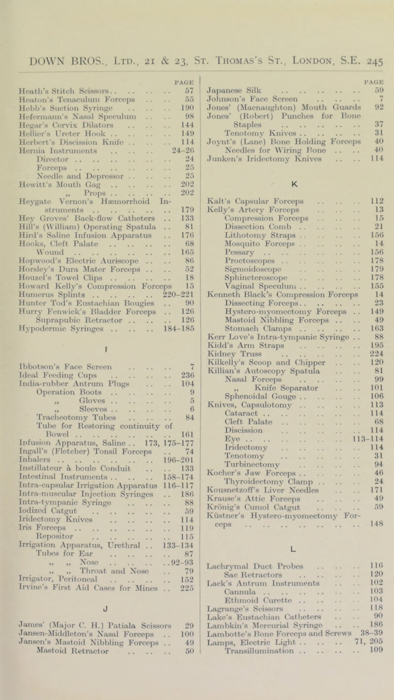 Hoatli’s Stitch ScLssors. . Hciiton’.s Tenaculum Forceps Hol)b’s Suction Syringe Hefermann’s Nivsal Speculum Kegar’s t’ervi.K Jtilators Hellicr’s Ureter Hook . . Herbert’s Discission Knife . . Hernia Instruments Director Forceps Needle and Dcpres.sor PAGE 57 55 1!)0 98 144 149 114 24-2(1 24 25 25 Hewitt’s Mouth Gag 202 202 In- Frops Heygate Vernon’s Hasmorrhoid struments 179 Hey Groves’ Hack-flow Catheters .. 133 Hill’.s (William) Operating Spatula . . 81 Hird’s Saline Infusion Apparatus .. 17(1 Hooks, t.’left Palate (18 Wound 105 Hopwootl’s Electric Auriscope .. .. 8(1 Horsley’s Dura IMater Forceps . . .. 52 Houzel’s Towel Clips 18 Howard Kelly’s Compression Forceps 15 Humerus Splints 220-221 Hunter Tocl’s Eustachian Bougies . . 90 Hurry Fenwick’s Bladder Forceps .. 12(1 Suprapubic Retractor 12(5 Hypodermic Syringes 184-185 I Ibbotson’s Face Screen 7 Ideal Feeding Cups 23(1 India-ridiber Antrum Plugs . . . . 104 Operation Boots 9 „ Gloves 5 „ Sleeves G Tracheotomy Tubes 84 Tube for Re.storing continuity of Bowel 101 Infusion Apparatus, Saline.. 173, 175-177 Ingall’s (Fletcher) Tonsil Forceps .. 74 Inhalers 190-201 Instillateur fi boulo Conduit .. . . 133 Intestinal Instruments 158-174 Intra-capsular Irrigation Apparatus 110-117 Intra-muscular Injection Syringes .. 180 Intra-tympanic Syringe 88 lodizeci Catgut . . 59 Iridectomy Knives 114 Iris Forceps 119 Repositor 115 Irrigation Apparatus, Urethral .. 133-134 'Tubes for Ear 87 „ „ No.se 92-93 ,, ,, Throat and Nose .. 79 Irrigator, Peritoneal 152 Irvirie’s Fimt Aid Cases for Mines . . 225 James’ (^fajor C. H.) Patiala Scissors 29 Jansen-Middleton’s Na.sal Forceps . . 10(1 Jansen’s Mastoid Nibbling Forceps .. 49 Mastoid Retractor 50 I’.\GE Japanese Silk 59 Jolmson’s Face Screen 7 Jones’ (Macnaughton) Mouth Guards 92 Jones’ (Robert) Punches for Bone Staples 37 'Tenotomy Knives 31 Joynt’s (Lane) Bone Holding Forceps 40 Needles for Wiring Bone . . . . 40 Junken’s Iridectomy Knives .. .. 114 K Kalt’s Capsular Forceps 112 Kelly’s Artery Forceps 13 Compression Forceps 15 Dissection Comb 21 Lithotomy Straps 150 Mosquito Forceps 14 l^essary 150 Proctoscopes 178 Sigmoidoscope 179 Sphincteroscope 178 Vaginal Speculum 155 Kenneth Black’s Compression Forceps 14 Dissecting Forceps 23 Hystero-myomectomy Forceps . . 149 Mtistoid Nibbling Forceps .. . . 49 Stomach Clamps 103 Kerr Love’s Intrja-tjnnpanic Syringe . . 88 Kidd’s Arm Straps 195 Kidney 'Tru.ss ‘224 Kilkelly’s Scoop and Chipper . . . . 120 Killian’s Autoscopy Spatula . . . . 81 Nasal Forceps 99 ,, Knife Separator . . . . 101 Sphenoidal Gouge 100 Knives, Capsulotomy 113 Cataract 114 Cleft Palate 08 Discission 114 Eye 113-114 Iridectomy 114 'Tenotomy 31 'Turbiiiectomy 94 Kocher’s Jaw Forceps 40 Thyroidectomy Clamp 24 Kousnetzofl’s Liver Needles . . . . 171 Krause’s .Attic Forceps 49 Kronig’s Cumol Catgut 59 Kiistner’s Hystero-myomectomy For- ceps 148 L Lachrymal Duct Probes 11 (5 Sac Retractors 120 Lack’s .Antrum Instruments . . . . 102 Cannula 103 Ethmoid Curette 104 Lagrange’s Scis-sors 118 Lake’s Eustachian Catheters .. . . 90 Lambkin’s Mercurial Syringe . . . . IHG Lambotte’s Bone Forceps and Screws 38—39 Lamps, Electric Light 71, 205 'Transillumination 109