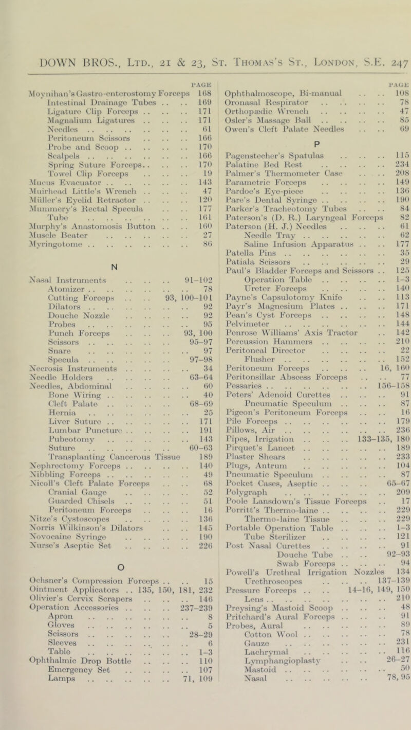 PAGE Moynihiin’sdtujtro-Piitorostoiny Forceps liitestiiml Drainage Tubes . . Ligature Clip Forceps Magiialiuiu Ligatures NeecUes l^eritoneum Scissors Probe and Scoop Scalpels Spring Suture Forceps 'rowel Clip Forceps ^lucus Evacuator -Muirlu'ad Little’s Wrench Miiller’s Eyelid Retractor ^Iiinunery’s Rectal Specula 'I’ubo ^lurphy’s Ansrstoniosis Button . . Muscle Beater Myringotome lt)8 1()U 171 171 (H l()t) 170 1G() 170 10 U.'l 47 120 177 101 lt>0 27 SO N Nasal Instruments 01-102 Atomizer 78 Cutting Forceps .. .. 93, 100-101 Dilators 02 Douche Nozzle 02 Probes 05 Punch Forceps 93, 100 Scissors 95-07 Snare 07 Specula 97-08 Necrosis Instruments 34 Needle Holders 03-04 Needles, Abdoininal fiO Hone Wiring 40 Cleft Palate 08-00 Hernia 25 Liver Suture 171 Lumbar Puncture 191 Pubeotomy 143 Suture 00-(i3 'I’ransplanting C'jincerous 'I'issue 180 Nephrectomy Forceps 140 Nibbling Forceps 40 Nicoll’s Cleft Palate Forceps . . . . (>8 Cranial Gauge 52 Guarded Chisels 51 Peritoneum Forceps 10 Nitze’s Cystoscopes 130 Norris Wilkinson’s Dilators . . . . 145 Novocaine Syringe 100 Nvtrse’s Aseptic Sot 220 O Dchsner’s Compression Forceps .. . . 15 Ointment Applicators .. 135, 150, 181, 232 Olivier’s Cervix Scrapers 140 Operation Accessories 237-230 Apron 8 Gloves 5 Scissors 28-29 Sleeves .. .. 0 Table 1-3 Ophthalmic Drop Bottle 110 Emergency Set 107 Lamps 71, 109 PAGE Ophthalmoscope, Bi-manual .. .. 108 Oronasal Respirator 78 Orthopaedic Wrench 47 Osier’s Massage Ihill 85 Owen’s Cleft Palate Needles . . .. 00 P Pagenstecher’s Spatulas 115 Palatine Bed Rest 234 Palmer’s Thermometer Cast* . . . . 208 Parametric Forceps 140 Pardoe’s Eye-piece 130 Paro’s Dental Syringe 100 Parker’s Tracheotomy 'Tubes .. . . 84 Paterson’s (D. R.) Laryngeal Forceps 82 Paterson (H. J.) Needles 01 Needle 'Tray 02 Saline Infusion Apparatus . . . . 177 I’atella Pins 35 Patiala Scissors 20 Paul’s Bladder Forceps and Scissors .. 125 Operation 'Table 1-3 Ureter Forceps 140 Payne’s Capsulotomy Knife .. .. 113 Payr’s Magnesium Plates 171 Pean’s Cyst Forceps 148 I’elvimeter 144 Penrose Williams’ Axis 'Tractor . . 142 Percussion Hammers 210 Peritoneal Director 22 Flusher 152 Peritoneum Forceps 10, 100 Peritonsillar Abscess Forceps . . . . 77 Pessaries 150-158 Peters’ Adenoid Curettes 01 Pneumatic Speculum 87 Pigeon’s Peritoneum Forceps . . . . 10 Pile Forceps 170 Pillows, Air 23(i Pipes, Irrigation 133—135, 180 Pirquet’s I^ancet 180 Plaster Shears 233 Plugs, Antrum 104 Pneumatic Speculum 87 Pocket Cases, .Aseptic 05-07 Polygraph 200 Poole Lansdown’s 'Tissue Forceps .. 17 Porritt’s 'Thermo-laine 229 Thermo-laino Tissue 220 Portable Operation Table 1-3 Tube Sterilizer P21 Post Nasal Curettes 91 Douche Tube . . . . 02-03 Swab Forceps 04 Powell’s Urethral Irrigation Nozzles 134 Urethroscopes 137-130 Pressure Forceps . . . . 14-10, 140, 150 Lens 210 Preysing’s Mastoid Scoop 48 Pritchard’s .Aural Forceps 01 Probes, .Aural 1^0 Cotton Wool 78 Gauze 231 Lachrymal HO Lymphangioplasty . . . . 20-27 Miistoid '’0 Nasal 78,05
