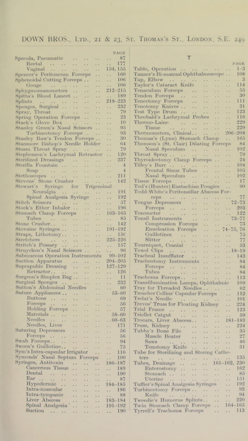 1*A(1K Spoculrt, I’neuniatic 87 Kectal 177 N’ligiiml 154, 155 H'licor’s I’eritoneum Forceps . . . . 1(U) Splienoidal Cutting Forceps lOti (Jouge 10() S])liyginonuinonieters 212-215 Spit til’s Blood Lancet I Hit Splints 218-22.‘l Sponges, Surgical 2.‘12 Spray, Tliroat 7!> Spring Operation Forceps 23 Stack’s Olovo Box B> Stanley Green’s Nasal Scissors . . . . !I5 'rurbinectoiny Forceps !I3 Stanley Raw’s Tendon Forceps .. . . .30 Staninore Bishop’s Needle Holder . . 04 Steam Tliroat Spray 7!) Stephenson’s Lachrymal Retractor .. 120 Sterilized Dressings 237 Sterilla Fountain 4 Soap 4 Stethoscojies 211 Stevens’ Stone Crusher 142 Stewart’s Syringe for Trigeminal Neunilgia 101 Spinal Analgesia Sv’ringo . . . . 102 Stitch Scissors 57 Stock’s Ether Inhaler 100 Stomach Clamp Forceps . . . . 103-105 'rubes 85 Stone Crusher 142 Stovaine Syringes 101-102 Straps, Lithotomy 15C Stndchers 225-220 Stritch’s Pessary 157 Struyeken’s Nasal Scissors 00 Submucous Operation Instruments 00-102 Suction Apparatus 204-205 Suprapubic Dressing 127-120 Retractor 120 Surgeon’s Simplex Bag 11 Surgical Sponges 232 Sutton’s Abdominal Needles . . . . 00 Suture Appliances 53-(i0 Buttons 00 Forceps 50 Holding Forceps 57 Hateiials 58-00 Needles 00-03 Needles, Liver 171 Suturing Depressors 50 Forceps 50 Swab Forceps 04 Sworn’s Guillotine 75 Sym’s Intra-capsular Irrigator .. .. 110 Symonds’ Nasal Septum Forceps . . 100 Syringes, Antitoxin 180-187 Cancerous Tissue 180 Dental 190 Ear 87 Hj-podermic 184-185 Intra-muscular 180 Intra-tympanic 88 Liver Abscess 183-184 Spinal Analgesia’ 191-102 Suction 190 T l*.\OK 'I’able, Operation 1-3 'Tanner’s Bi-manual Ophthalmoscope .. 108 'Tap, Elbow 3 'Taylor’s Cataract Knife 114 'Tenaculum Forceps 55 'Tendon Forceps 30 'Tenectomy Forceps Ill 'Tenotomy Knives 31 'Test 'Typo Driun 123 'Theobald’s Lachrymal Probes .. .. 110 'Thermo-Laine 220 'Tissue 220 'Thermometers, Clinical 200-208 'Thonuis’s (Lynn) Stomach Clainj) . . 105 'Thonuson’s (St. Clair) Dilating Forceps 84 Nasal Speculum 102 'Throat Spi'ay 70 'Thyroidectomy Clamp Forceps . . . . 24 'Tilie_i'’s Burr 104 Fiontal Sinus 'Tubes 105 Nasal Speculum 102 'Tissue Forcejis 17 'Tod’s (Hunter) Eustachian Bougies .. 00 'Todd-White’s Peritonsillar .Abscess Foi - ceps 77 'Tongue Depressors 72-73 Forceps 203 'Tonometer 122 'Tonsil Instruments 73-77 Compre.ssion Forceps 73 Enucleation Forceps . . . . 74-75, 70 Guillotines 75 Slitter 77 'Tournic|uet, Cranial 53 'Towel Clips 18-10 Tracheal Insufflator 143 'Tracheotomy Instruments 84 Forceps 84 'Tubes . . . . 84 'Trachoma Forceps 113 'Transillumination Lamps, Ophthalmic 100 'Tray for 'Threaded Needles 02 Treacher Collins’Capsular Forceps .. 112 Trelat’s Needle 101 Treves’ 'Truss for Floating Kidney . . 224 'Trial Frame 123 'Triollet Catgut 59 'Trocars, Liver Abscess 181-183 Truss, Kidney 224 'Tubby’s Bone File 35 Muscle Beater 27 Saws 40 Tenotomy Knife 31 'Tube for Sterilizing and Storing Cathe- ters 135 Tubes, Drainage 101-102, 230 Enterostomj’ 102 Stomach 85 U terino 151 'Tuffier’s Spinal .Analgesia Syringes .. 102 'Turbinectomy Forceps 03 Knife 04 Tweedie’s Humerus Splints 220 Twin Stomach Clamp Forceps .. 104-105 'TjTrelTs 'Trachoma Forceps .. .. 113