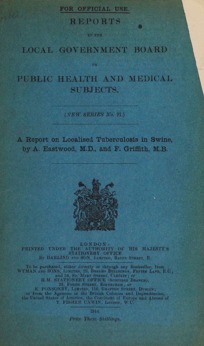 By aust: ss ( PE Me te aks hate Sa ae ihe: : “REPORTS ® “LOCAL GOVERNMENT BOARD PUBLIC HEALTH ‘AND MEDICAL. i us SUBJECTS. ~ (NEW SERIES No. 1) a Report on Lodklines Tuberculosis in. Swine, ck A. Eastwood, M. ae and EF. Griffith, M.B. Td be purchased, either directly. or through any Bookseller, from. WYMAN anp SONS, Limrrep, 29, Breams Burnbrnas, Farrer Lane, £.0., and 54, Sr. Many Sraeet, Canbirr; or ¢§ . heer ABM. STATIONERY OFFICE (Scortise Branca), 23, Forrn Street, Epinsures ; or KE. PONSONBY, Limitep, 116, Grarron Srueee, Doris; or from the Agencies in the British Colonies and Dependencies, the United States of America, the Continent of Nurope and wa of i T. FISHER UNWIN, Lonpon, W. C, | 1914. ss Price Three. Shillings.