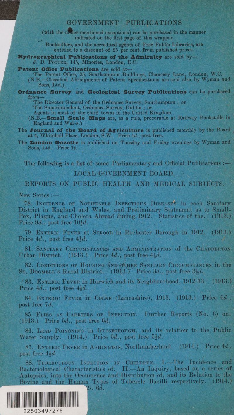 - GOVERN [ENT PUBLICATIONS - indicated on the first page of this wrapper. — va Booksellers, and the accredited agents of Free Public Libraries, ar are. : i entitled to a discount of 25 per cent. from published prices. ae 8 -Hyarographical Publications of the Aataealey are sold Wyn 8 Ce dep: Porter, 145, Minories, London, EC. : : ere Patent Office Publications are sold at— The Patent Office, 25, Southampton . ae Chaney | Lane oo Ww. C. & B.—Classified Abridgments of Patent ee are sold also uy ea and Sons, Ltd.) | Ordnance ‘Survey and. Geologteal Survey Publications can be purchased Cee -from—_ o ; GS oe The Director Genesl of the Ordnance Survey, Soudbampion ; or ay oe) ‘he Superintendent, Ordnance Survey, Dublin ; or | . : Ge Agents in most of the chief towns in the United Kinedom. (NB—Small Scale ‘Maps cee as a tule, ees at Railway Bookstalls in _ England and Wales.) | ae Journal of the Boara of Agriculture is pibtieed monthly by the Board at 4, Whitehall Place, Londen, S.W, Price 4d, post free oe The London Gazette is pub! ished on | Tuesday and es evenings by Wyman and ae oe Ltd. Price Is. : : ; oe ae i ‘The fallow is a list of some e Badiatoulaty ‘y ae Official Publications : : : LOCAL: GOV ERNMENT BOARD. Co “REPORTS | oN, PUR BLIC HEALTH AND M EDICAL , SUBIRCTS. a New Series: oe 8. IxcrpEence | OF Noririanis due aes Dee in ae Sen oo District in. England and Wales, and Preliminary Statement as to Small-. Pox, Placuc, and Cholera ee ae oe - Statistics of the. poe ) Lo ea 9d., post free” 103d. : 79. Ewrrric Fever at Senoon - oe | Rochester Borough in In. ama.) oe Price 4d., post. free Aid. a ee | oe. oe Ble Sanrrary (sh AND” ey of the Cuappentos. : ee District. (1913. 1s ‘Price 4d., post. free- Add. oe - oe aay 82. Conprti0ns OF House ken oraer: Hacc Crncuasnsvces in the a Br, Dogme.’ s Rural District. (1913. oe Price 3d., post free. ood. a oc _ 83. Enrertc Fever in Harwich and its Neighbourhood, 1912. 13 ast. 7 Coe Price 4d., post free a BA, Eyeenro Veven 3 in Come: (Lancashire), 1913, asia) Price 6a., oe pe free i. : ee = a : 85. Fries. AS Canniers OF _Iwencrtoy. “Further Reports &o o e | (1913.) Price od., ‘post free 6d. Ey : oe 86. lew Potcceing: in Goruomvecn: a its” relation to he: Public “Water Supply. oe Price bd. post. free ond. . : Be Enreric FEeveR i in Asutyeron, N orthumberland. “apts ae Price d., se , post free 43d. | oy | ee 88. TUBERCULOUS eae IN te a The - ie ‘aod - Bacteriological Characteristics of. I1—An Inquiry, based on a series of . Autopsies, into the Occurrence and Distribution of, and its Relation to the Bovine and the Human Types of Tubercle Bacilli crepe i on | oa me