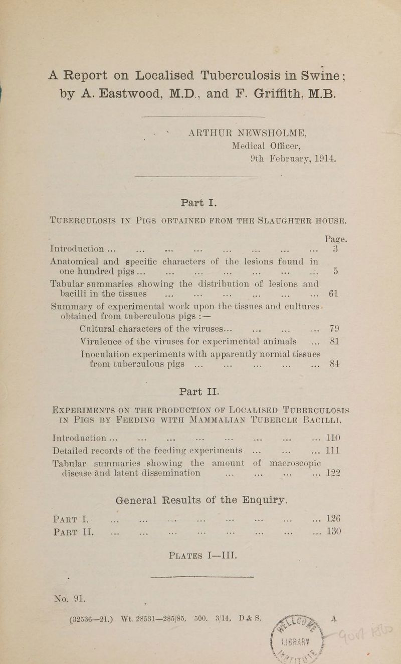 A Report on Localised Tuberculosis in Swine: by A. Eastwood, M.D., and F. Griffith, M.B. ARTHUR NEWSHOLME, Medical Officer, 9th February, 1914. Part I. TUBERCULOSIS IN PIGS OBTAINED FROM THE SLAUGHTER HOUSE. Page. Introduction .. ne se aire e ae 5 en Anatomical a mpoote characters of ‘fis lesions found in one hundred pigs .. ox *: = aA ae Hy) Tabular summaries sestetie the ucriwedion of lesions ne bacilli in the tissues ie ae a ey: a oe Summary of experimental work pee the tissues ata cultures. obtained from tuberculous pigs : Cultural characters of the viruses.. ta cise Virulence of the viruses for etal palais ison Inoculation experiments with apparently normal tissues from tubereulous pigs... ae i ae «ia OF Part II. EXPERIMENTS ON THE PRODUCTION OF LOCALISED TUBERCULOSIS IN PIGS BY FEEDING WITH MAMMALIAN T'UBERCLE BACILLI, Introduction ... Pe ee: cag me mp et ie ED Detailed records of the feeding experiments... ra ARS ie Tabular summaries showing the amount of macroscopic disease and latent dissemination =o ma m2 eR General Results of the Enquiry. PART I. ae me bo a 5 eu ee Ela fou PART I, a, Se. ae he ne ae at Pee 0) PLATES I—III. No. 91.