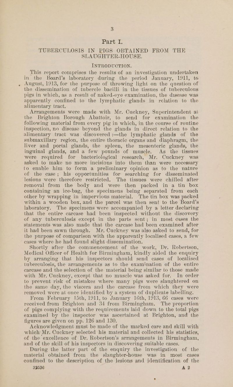 Bale TUBERCULOSIS IN PIGS OBTAINED FROM THE SLAUGHTER-HOUSE. INTRODUCTION. This report comprises the results of an investigation undertaken in the Board’s laboratory during the period January, L911, te August, 1913, for the purpose of throwing light on the question of the dissemination of tubercle bacilli in the tissues of tuberculous pigs in which, as a result of naked-eye examination, the disease was apparently confined to the lymphatic glands in relation to the alimentary tract. Arrangements were made with Mr. Cuckney, Superintendent ai the Brighton Borough Abattoir, to send for examination the following material from every pig in which, in the course of routine inspection, no disease beyond the glands in direct relation to the alimentary tract was discovered :—the lymphatic glands of the submaxillary region, the entire thoracic organs and diaphragm, the liver and portal glands, the spleen, the mesenteric glands, the inguinal glands, and a few pounds of muscle. As the tissues were required for bacteriological research, Mr. Cuckney was asked to make no more incisions into them than were necessary to enable him to form a preliminary opinion as to the nature of the case; his opportunities for searching for disseminated lesions were therefore restricted. The tissues were chilled after removal from the body and were then packed in a tin box containing an ice-bag, the specimens being separated from each other by wrapping in impervious material. The tin box was packed within a wooden box, and the parcel was then sent to the Board’s laboratory. The specimens were accompanied by a letter declaring that the entire carcase had been inspected without the discovery of any tuberculosis except in the parts sent; in most cases the statements was also made that the carcase had been examined after it had been sawn through. Mr. Cuckney was also asked to send, for the purpose of comparison with the apparently localised cases, a few cases where he had found slight dissemination. Shortly after the commencement of the work, Dr. Robertson, Medical Officer of Health for Birmingham, kindly aided the enquiry by arranging that his inspectors should send cases of localised tuberculosis, the arrangements as to the examination of the entire carcase and the selection of the material being similar to those made with Mr. Cuckney, except that no muscle was asked for. In order to prevent risk of mistakes where many pigs were slaughtered on the same day, the viscera and the carcase from which they were removed were at once identified by a system of duplicate labelling. From February [d5th, 1911, to January 16th, 1913, 66 cases were received from Brighton and 34 from Birmingham. The proportion of pigs complying with the requirements laid down to the total pigs examined by the inspector was ascertained at Brighton, and the figures are given on pp. 126 and 130. Acknowledgment must be made of the marked care and skill with which Mr. Cuckney selected his material and collected his statistics, of the excellence of Dr. Robertson’s arrangements in Birmingham, and of the skill of his inspectors in discovering suitable cases. During the latter part of the enquiry the investigation of the material obtained from the slaughter-house was in most cases confined to the description of the lesions and identification of the 33536 A 2