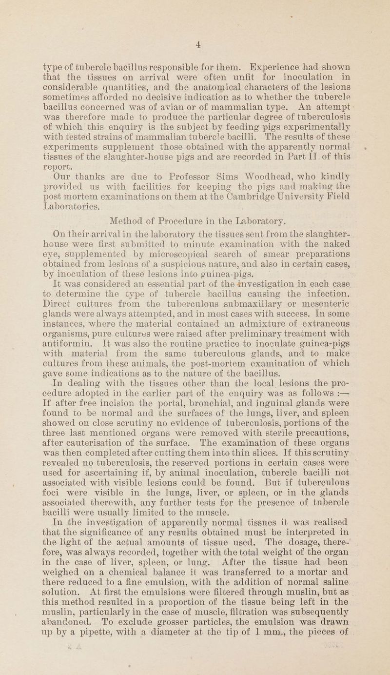 type of tubercle bacillus responsible for them. Experience had shown that the tissues on arrival were often unfit for inoculation in considerable quantities, and the anatomical characters of the lesions sometimes afforded no decisive indication as to whether the tubercle bacillus concerned was of avian or of mammalian type. An attempt- was therefore made to produce the particular degree of tuberculosis of which this enquiry is the subject by feeding pigs experimentally with tested strains of mammalian tuberc!e bacilli. The results of these experiments supplement those obtained with the apparently normal tissues of the slaughter-house pigs and are recorded in Part IJ, of this report. ‘Our thanks are due to Professor Sims Woodhead, who kindly provided us with facilities for keeping the pigs and making the post mortem examinations on them at the Cambridge University Field Laboratories. Method of Procedure in the Laboratory. On their arrival in the laboratory the tissues sent from the slaughter- . house were first submitted to minute examination with the naked eye, supplemented by microscopical search of smear preparations obtained from lesions of a suspicious nature, and also in certain cases, by inoculation of these lesions into guinea-pigs. It was considered an essential part of the mvestigation in each case to determine the type of tubercle bacillus causing the infection. Direct cultures from the tuberculous submaxillary or mesenteric glands were always attempted, and in most cases with success. In some instances, where the material contained an admixture of extraneous organisms, pure cultures were raised after preliminary treatment with antiformin. It was also the routine practice to inoculate guinea-pigs with material from the same tuberculous glands, and to make cultures from these animals, the post-mortem examination of which gave some indications as to the nature of the bacillus. In dealing with the tissues other than the local. lesions the pro- cedure adopted in the earlier part of the enquiry was as follows :— If after free incision the portal, bronchial, and inguinal glands were found to be normal and the surfaces of the lungs, liver, and spleen showed on close scrutiny no evidence of tuberculosis, portions of the three last mentioned organs were removed with sterile precautions, after cauterisation of the surface. The examination of these organs was then completed after cutting them into thin slices. If this scrutiny revealed no tuberculosis, the reserved portions in certain cases were ~ used for ascertaining if, by animal inoculation, tubercle bacilli not associated with visible lesions could be found. Bui if tuberculous foci were visible in the lungs, liver, or spleen, or in the glands associated therewith, any further tests for the presence of tubercle bacilli were usually limited to the muscle. In the investigation of apparently normal tissues it was realised that the significance of any results obtained must be interpreted in the light of the actual amounts of tissue used. The dosage, there- fore, was always recorded, together with the total weight of the organ in the case of liver, spleen, or lung. After the tissue had been weighed on a chemical balance it was transferred to a mortar and there reduced to a fine emulsion, with the addition of normal saline solution. At first the emulsions were filtered through muslin, but as _ this method resulted in a proportion of the tissue being left in the muslin, particularly in the case of muscle, filtration was subsequently abanconed. To exclude grosser particles, the emulsion was drawn up by a pipette, with a diameter at the tip of 1 mm., the pieces of |