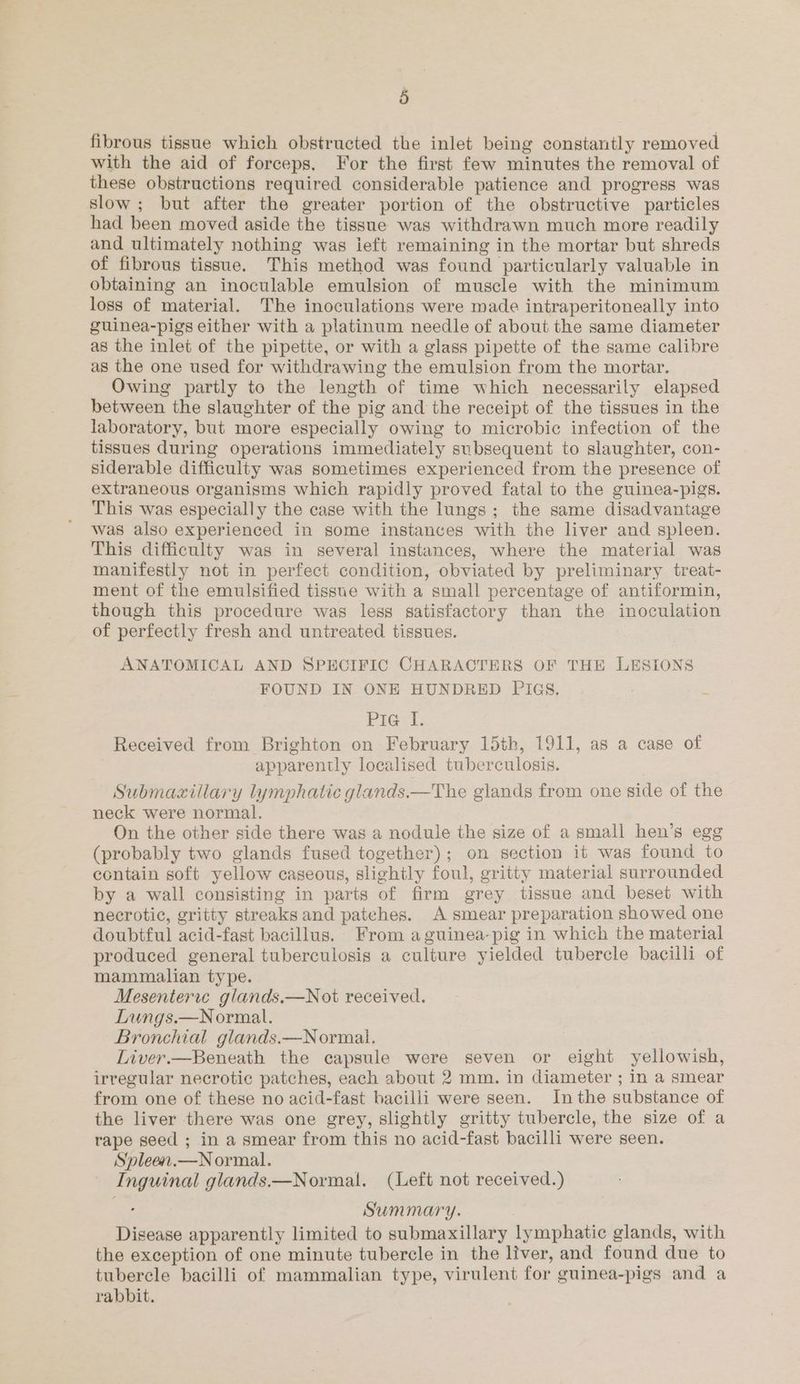 fibrous tissue which obstructed the inlet being constantly removed with the aid of forceps. For the first few minutes the removal of these obstructions required considerable patience and progress was slow; but after the greater portion of the obstructive particles had been moved aside the tissue was withdrawn much more readily and ultimately nothing was ieft remaining in the mortar but shreds of fibrous tissue. This method was found particularly valuable in obtaining an inoculable emulsion of muscle with the minimum loss of material. The inoculations were made intraperitoneally into guinea-pigs either with a platinum needle of about the same diameter as the inlet of the pipette, or with a glass pipette of the same calibre as the one used for withdrawing the emulsion from the mortar. Owing partly to the length of time which necessarily elapsed between the slaughter of the pig and the receipt of the tissues in the laboratory, but more especially owing to microbic infection of the tissues during operations immediately subsequent to slaughter, con- siderable difficulty was sometimes experienced from the presence of extraneous organisms which rapidly proved fatal to the guinea-pigs. This was especially the case with the lungs; the same disadvantage was also experienced in some instances with the liver and spleen. This difficulty was in several instances, where the material was manifestly not in perfect condition, obviated by preliminary treat- ment of the emulsified tissue with a small percentage of antiformin, though this procedure was less satisfactory than the inoculation of perfectly fresh and untreated tissues. ANATOMICAL AND SPECIFIC CHARACTERS OF THE LESIONS FOUND IN ONE HUNDRED PIGS, Pig 1. Received from Brighton on February 15th, 1911, as a case of ) apparently localised tuberculosis. Submaxillary lymphatic glands.—The glands from one side of the neck were normal. On the other side there was a nodule the size of a small hen’s egg (probably two glands fused together); on section it was found to contain soft yellow caseous, slightly foul, gritty material surrounded by a wall consisting in parts of firm grey tissue and beset with necrotic, gritty streaks and patehes. A smear preparation showed one doubtful acid-fast bacillus. From a guinea-pig in which the material produced general tuberculosis a culture yielded tubercle bacilli of mammalian type. Mesenteric glands.—Not received. Lungs.—Normal. Bronchial glands.—Normai. Liver.—Beneath the capsule were seven or eight yellowish, irregular necrotic patches, each about 2 mm. in diameter ; in a smear from one of these no acid-fast bacilli were seen. Inthe substance of the liver there was one grey, slightly gritty tubercle, the size of a rape seed ; in a smear from this no acid-fast bacilli were seen. Spleen.—N ormal. Inguinal glands.—Normal. (Left not received.) Summary. Disease apparently limited to submaxillary lymphatic glands, with the exception of one minute tubercle in the liver, and found due to tubercle bacilli of mammalian type, virulent for guinea-pigs and a rabbit.