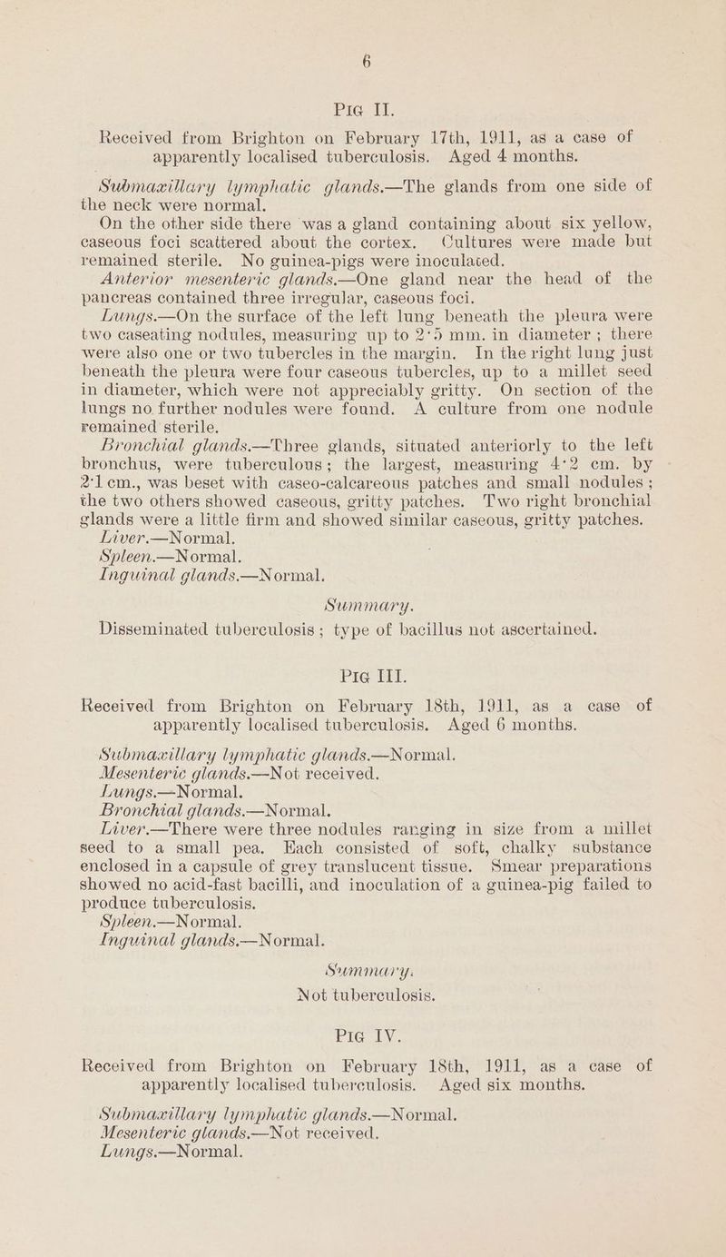 Pig. i, Received from Brighton on February 17th, 1911, as a case of apparently localised tuberculosis. Aged 4 months. Submaxillary lymphatic glands.—The glands from one side of the neck were normal. On the other side there was a gland containing about six yellow, caseous foci scattered about the cortex. Cultures were made but remained sterile. No guinea-pigs were inoculated. Anterior mesenteric glands.—One gland near the head of the pancreas contained three irregular, caseous foci. Lungs.—On the surface of the left lung beneath the pleura were two caseating nodules, measuring up to 2°5 mm. in diameter ; there were also one or two tubercles in the margin. In the right lung just beneath the pleura were four caseous tubercles, up to a millet seed in diameter, which were not appreciably gritty. On section of the lungs no further nodules were found. A culture from one nodule remained sterile. Bronchial glands.—Three glands, situated anteriorly to the left bronchus, were tuberculous; the largest, measuring 4°2 cm. by 2lem., was beset with caseo-calcareous patches and small nodules ; the two others showed caseous, gritty patches. Two right bronchial glands were a little firm and showed similar caseous, gritty patches. Liver.—Normal. Spleen.—Normal. Inguinal glands.—Normal. Summary. Disseminated tuberculosis ; type of bacillus not ascertained. Pie IIT. Received from Brighton on February 18th, 1911, as a case of apparently localised tuberculosis. Aged 6 months. Submaxillary lymphatic glands.—Normal. Mesenteric glands.—N ot received. Lungs.—Normal. Bronchial glands.—Normal. Inver.—There were three nodules ranging in size from a millet seed to a small pea. Each consisted of soft, chalky substance enclosed in a capsule of grey translucent tissue. Smear preparations showed no acid-fast bacilli, and inoculation of a guinea-pig failed to produce tuberculosis. Spleen.—Normal. Inguinal glands.—Normal. Summary: Not tuberculosis. Pie IV. Received from Brighton on February 18th, 1911, as a case of apparently localised tuberculosis. Aged six months. Submaxillary lymphatic glands.—N ormal. Mesenteric glands.—Not received. Lungs.—Normal.