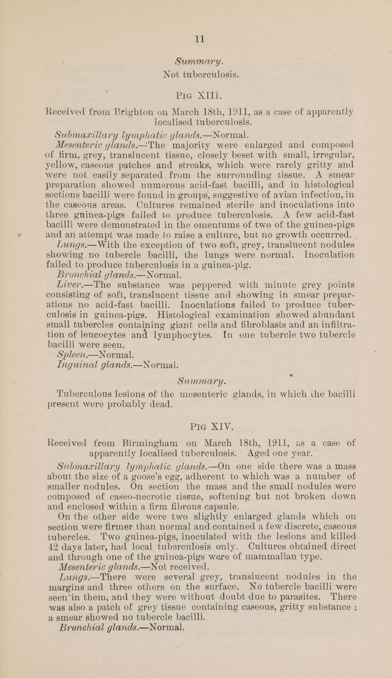 Summary. Not tuberculosis. Pie XII. Received from Brighton on March 18th, 1911, as a case of apparently localised tuberculosis. Submacxillary lymphatic glands.—Normal. Mesenteric giands.—The majority were enlarged and composed of firm, grey, translucent tissue, closely beset with small, irregular, yellow, caseous patches and streaks, which were rarely gritty and were not easily separated from the surrounding tissue. A smear preparation showed numerous acid-fast bacilli, and in histological sections bacilli were found in groups, suggestive of avian infection, in the caseous areas. Cultures remained sterile and inoculations into three guinea-pigs failed to produce tuberculosis. A few acid-fast bacilli were demonstrated in the omentums of two of the guinea-pigs and an attempt was made to raise a culture, but no growth occurred. Lungs.—With the exception of two soft, grey, translucent nodules showing no tubercle bacilli, the lungs were normal. Inoculation failed to produce tuberculosis in a guinea-pig. Bronchial glands.—Normal. Liver.—The substance was peppered with minute grey points consisting of soft, translucent tissue and showing in smear prepar- ations no acid-fast bacilli. Inoculations failed to produce tuber- culosis in guinea-pigs. Histological examination showed abundant small tubercles containing giant cells and fibroblasts and an infiltra- tion of leucocytes and lymphocytes. In one tubercle two tubercle bacilli were seen. Spleen.—Normal. Inguinal glands.—N ormal. Summary. Tuberculous lesions of the mesenteric glands, in which ihe bacilli present were probably dead. Pra XLV. Received from Birmingham on March 18th, 1911, as a case of apparently localised tuberculosis. Aged one year. Submaxiliary lymphatic glands.—On one side there was a mass about the size of a goose’s egg, adherent to which was a number of smaller nodules. On section the mass and the small nodules were composed of caseo-necrotic tissue, softening but not broken down and enclosed within a firm fibrous capsule. On the other side were two slightly enlarged glands which on section were firmer than normal and contained a few discrete, caseous tubercles. Two guinea-pigs, inoculated with the lesions and killed 42 days later, had local tuberculosis only. Cultures obtained direct and through one of the guinea-pigs were of mammalian type. Mesenteric glands.—Not received. Lungs.—There were several grey, translucent nodules in the margins and three others on the surface. No tubercle bacilli were seen‘in them, and they were without doubt due to parasites. There was also a patch of grey tissue containing caseous, gritty substance ; a smear showed no tubercle bacilli.