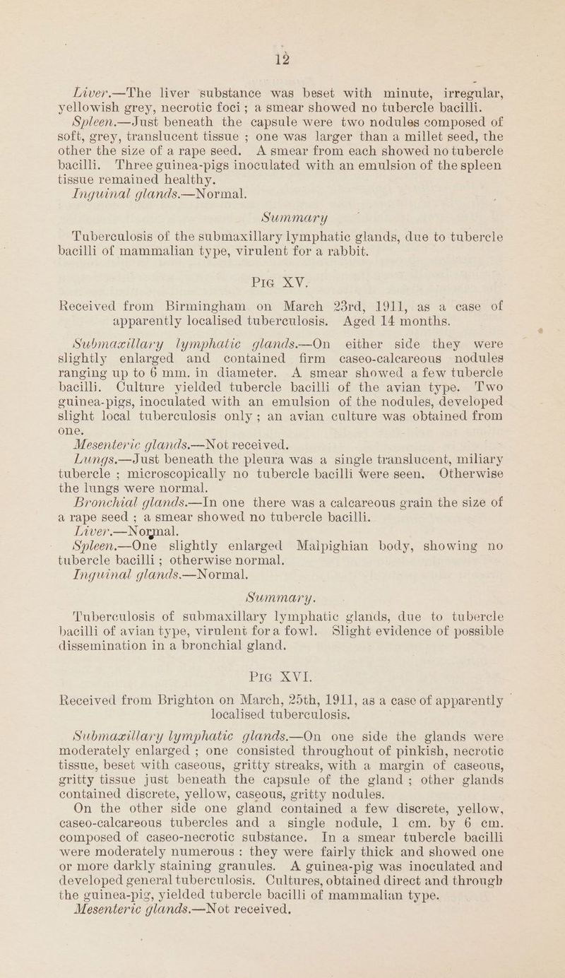 Liver.—The liver substance was beset with minute, irregular, yellowish grey, necrotic foci; a smear showed no tubercle bacilli. Spleen.—Just beneath the capsule were two nodules composed of soft, grey, translucent tissue ; one was larger than a millet seed, the other the size of a rape seed. A smear from each showed no tubercle bacili. Three guinea-pigs inoculated with an emulsion of the spleen tissue remained healthy. Inguinal glands.—Normal. Summary Tuberculosis of the submaxillary lymphatic glands, due to tubercle bacilli of mammalian type, virulent for a rabbit. Pre XV; Received from Birmingham on March 23rd, 1911, as a case of apparently localised tuberculosis. Aged 14 months. Submaxcillary lymphatic glands——On either side they were slightly enlarged and contained firm caseo-caleareous nodules ranging up to 6 mm. in diameter. A smear showed a few tubercle bacilli. Culture yielded tubercle bacilli of the avian type. Two cuinea-pigs, inoculated with an emulsion of the nodules, developed slight local tuberculosis only; an avian culture was obtained from one, | Mesenteric glands.—N ot received. Lungs.—Just beneath the pleura was a single translucent, miliary tubercle ; microscopically no tubercle bacilli were seen. Otherwise the lungs were normal. Bronchial glands.—In one there was a caleareous grain the size of a rape seed ; a smear showed no tubercle bacilli. Liver.—Normal. Spleen.—One_ slightly enlarged Malpighian body, showing no tubercle bacilli; otherwise normal. Inguinal glands.—N ormal. Summary. Tuberculosis of submaxillary lymphatic glands, due to tubercle bacilli of avian type, virulent fora fowl. Slight evidence of possible dissemination in a bronchial gland. PIG] XVI. Received from Brighton on March, 25th, 1911, as a case of apparently | localised tuberculosis. Submaxillary lymphatic glands.—On one side the glands were moderately enlarged ; one consisted throughout of pinkish, necrotic tissue, beset with caseous, gritty streaks, with a margin of caseous, gritty tissue just beneath the capsule of the gland; other glands contained discrete, yellow, caseous, gritty nodules. On the other side one gland contained a few discrete, yellow, caseo-calcareous tubercles and a single nodule, 1 cm. by 6 cm. composed of caseo-necrotic substance. In a smear tubercle bacilli were moderately numerous: they were fairly thick and showed one or more darkly staining granules. A guinea-pig was inoculated and developed g general tuberculosis. Cultures, obtained direct and through the guinea-pig, yielded tubercle bacilli of mammalian type. Mesenteric g glands.—N ot received.