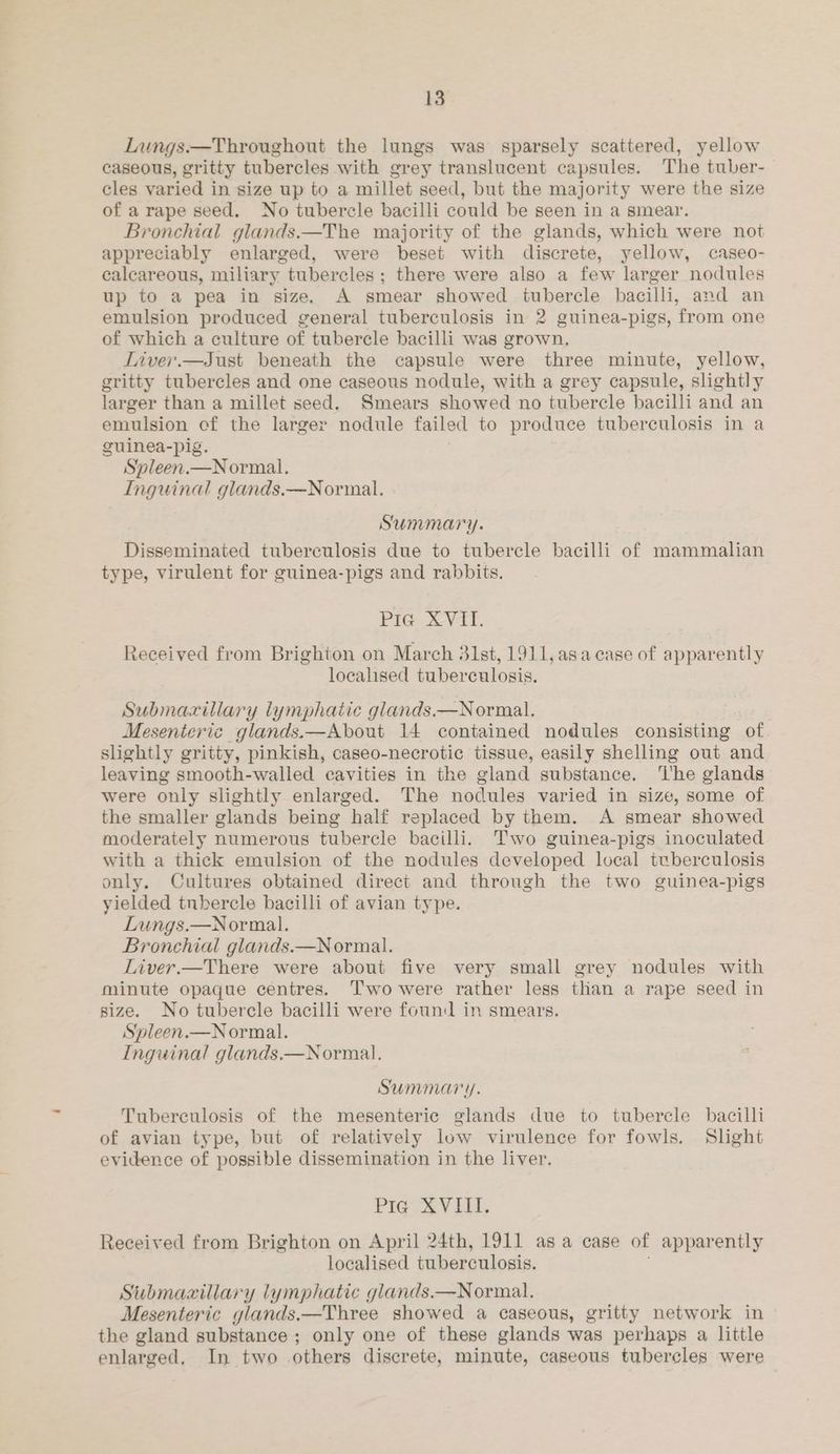 Lungs.—Throughout the lungs was sparsely scattered, yellow caseous, gritty tubercles with grey translucent capsules. The tuber- cles varied in size up to a millet seed, but the majority were the size of arape seed. No tubercle bacilli could be seen in a smear. Bronchial glands.—The majority of the glands, which were not appreciably enlarged, were beset with discrete, yellow, caseo- calcareous, miliary tubercles ; there were also a few larger nodules up to a pea in size, A smear showed tubercle bacilli, and an emulsion produced general tuberculosis in 2 guinea-pigs, from one of which a culture of tubercle bacilli was grown, LTiver.—Just beneath the capsule were three minute, yellow, gritty tubercles and one caseous nodule, with a grey capsule, slightly larger than a millet seed. Smears showed no tubercle bacilli and an emulsion of the larger nodule failed to produce tuberculosis in a guinea-pig. Spleen.—Normal, Inguinal glands.—Normal. Summary. Disseminated tuberculosis due to tubercle bacilli of mammalian type, virulent for guinea-pigs and rabbits. Pte + Vt. Received from Brighton on March 31st, 1911, asa case of apparently localised tuberculosis. Submaxillary lymphatic glands.—Normal. Mesenteric glands.—About 14 contained nodules consisting of slightly gritty, pinkish, caseo-necrotic tissue, easily shelling out and leaving smooth-walled cavities in the gland substance. ‘I'he glands were only slightly enlarged. The nodules varied in size, some of the smaller glands being half replaced by them. A smear showed moderately numerous tubercle bacilli. Two guinea-pigs inoculated with a thick emulsion of the nodules developed local tuberculosis only. Cultures obtained direct and through the two guinea-pigs yielded tnbercle bacilli of avian type. Lungs.—Normal. Bronchial glands.—Normal. Liver.—There were about five very small grey nodules with minute opaque centres. T’wo were rather less than a rape seed in size. No tubercle bacilli were found in smears. Sypleen.—Normal. Inguinal glands.—Normal. SUMMA y. Tuberculosis of the mesenteric glands due to tubercle bacilli of avian type, but of relatively low virulence for fowls. Slight evidence of possible dissemination in the liver. Pig XVIII. Received from Brighton on April 24th, 1911 asa case of apparently localised tuberculosis. Submazillary lymphatic glands.—Normal. Mesenteric glands.—Three showed a caseous, gritty network in the gland substance ; only one of these glands was perhaps a little enlarged, In two others discrete, minute, caseous tubercles were