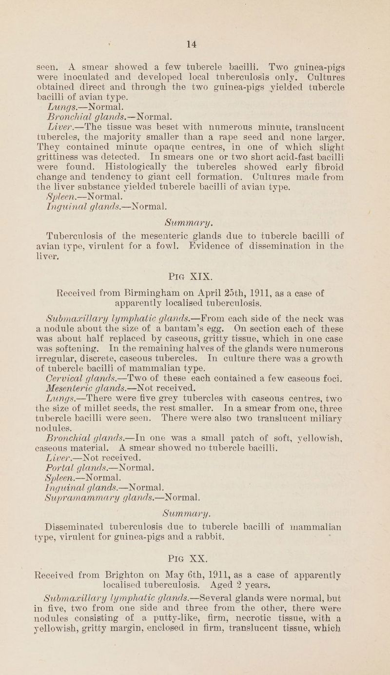 seen. A smear showed a few tubercle bacilli. Two guinea-pigs were inoculated and developed local tuberculosis only. Cultures obtained direct and through the two guinea-pigs yielded tubercle bacilli of avian type. Lungs.—Normal. Bronchial glands.—Normal. Liver.—The tissue was beset with numerous minute, translucent tubercles, the majority smaller than a rape seed and none larger. They contained minute opaque centres, in one of which slight erittiness was detected. In smears one or two short acid-fast bacilli were found. Histologically the tubercles showéd early fibroid change and tendency to giant cell formation. Cultures made from the liver substance yielded tubercle bacilli of avian type. Spleen.—N ormal. Inguinal glands.—Normal. Summary. Tuberculosis of the mesenteric glands due to tubercle bacilli of avian type, virulent for a fowl. Evidence of dissemination in the liver. Pia XIX. Received from Birmingham on April 25th, 1911, as a case of apparently localised tuberculosis. Submaxillary lymphatic glands.—From each side of the neck was a nodule about the size of a bantam’s egg. On section each of these was about half replaced by caseous, gritty tissue, which in one case was softening. In the remaining halves of the glands were numerous irregular, discrete, caseous tubercles. In culture there was a growth of tubercle bacilli of mammalian type. Cervical glands.—Two of these each contained a few caseous foci. Mesenteric glands.—N ot received. Lungs.—There were five grey tubercles with caseous centres, two the size of millet seeds, the rest smaller. In a smear from one, three tubercle bacilli were seen. There were also two translucent miliary nodules. Bronchial glands.—In one was a small patch of soft, yellowish, caseous material. A smear showed no tubercle bacilli. Liver.—Not received. Portal glands.—Normal. Spleen.—Normal. Inguinal glands.—Normal. Supramammary glands.—N ormal. Summary. Disseminated tuberculosis due to tubercle bacilli of mammalian type, virulent for guinea-pigs and a rabbit. PIG“ XX, Received from Brighton on May 6th, 1911, as a case of apparently localised tuberculosis. Aged 2 years. Submaxillary lymphatic glands.—Several glands were normal, but in five, two from one side and three from the other, there were nodules consisting of a putty-like, firm, necrotic tissue, with a yellowish, gritty margin, enclosed in firm, translucent tissue, which