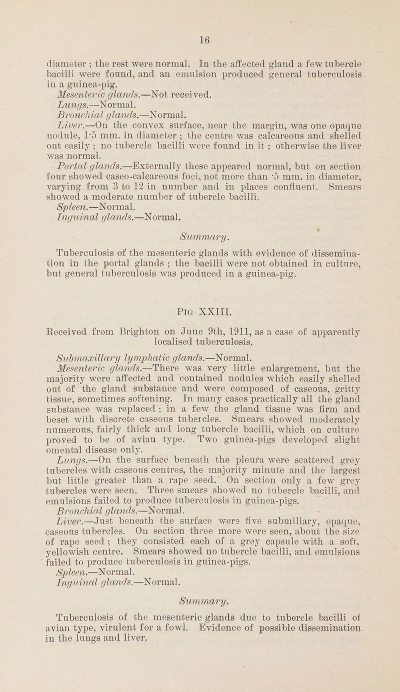 diameter ; the rest were normal. In the affected gland a few tubercle bacilli were found, and an emulsion produced general tuberculosis in a guinea-pig. Mesenteric glands.—Not received. Lungs.-—Normal. Bronchial glands.—Normal. Liver.—On the convex surface, near the margin, was one opaque nodule, 1‘5 mm. in diameter; the centre was calcareous and shelled out easily ; no tubercle bacilli were found in it ; otherwise the liver was normal. Portal glands.—Externally these appeared normal, but on section four showed caseo-calcareous foci, not more than *5 mm. in diameter, varying from 3 to 12 in number and in places confluent. Smears showed a moderate number of tubercle bacilli. Spleen.—Normal. Inguinal glands.—Normal. Summary. Tuberculosis of the mesenteric glands with evidence of dissemina- tion in the portal glands ; the bacilli were not obtained in culture, but general tuberculosis was produced in a guinea-pig, PIG= Xext El. Received from Brighton on June 9th, 1911, as a case of apparently localised tuberculosis. Submaaxillary lymphatic glands.—Normal. | Mesenteric glands.—There was very little enlargement, but the majority were affected and contained nodules which easily shelled out of the gland substance and were composed of caseous, gritty tissue, sometimes softening. In many cases practically all the gland substance was replaced; in a few the gland tissue was firm and beset with discrete caseous tubercles. Smears showed moderately numerous, fairly thick and long tubercle bacilli, which on culture proved to be of avian type. Two guinea-pigs developed slight omental disease only. Lungs.—On the surface beneath the pleura were scattered grey tubercles with caseous centres, the majority minute and the largest but little greater than a rape seed. On section only a few grey tubercles were seen. Three smears showed no tubercle bacilli, and emulsions failed to produce tuberculosis in guinea-pigs. Bronchial glands.—Normal. : Liver.—Just beneath the surface were five submiliary, opaque, caseous tubercles. On section three more were seen, about the size of rape seed; they consisted each of a grey capsule with a soft, yellowish centre. Smears showed no tubercle bacilli, and emulsions ‘failed to produce tuberculosis in guinea-pigs. Spleen.—Normal. Inguinal glands.—Normal. Summary. Tuberculosis of the mesenteric glands due to tubercle bacilli of avian type, virulent fora fowl. Kvidence of possible dissemination in the lungs and liver,