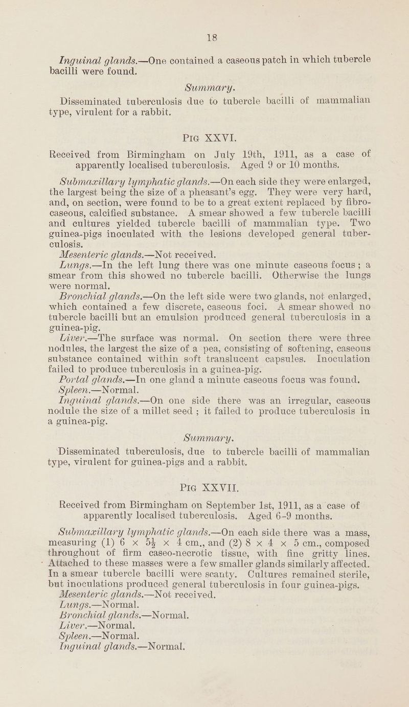 Inguinal glands.—One contained a caseous patch in which tubercle bacilli were found. Summary. Disseminated tuberculosis due to tubercle bacilli. of mammalian type, virulent for a rabbit. PIG XXV4, Received from Birmingham on July 19th, 1911, as a case of apparently localised tuberculosis. Aged 9 or 10 months. Submaxillary lymphatic glands.—On each side they were enlarged, the largest being the size of a pheasant’s egg. They were very hard, and, on section, were found to be to a great extent replaced by fibro- caseous, calcified substance. A smear showed a few tubercle bacilli and cultures yielded tubercle bacilli of mammalian type. Two guinea-pigs inoculated with the lesions developed general tuber- culosis. Mesenteric glands.—Not received. Lungs.—In the left lung there was one minute caseous focus; a smear from this showed no tubercle bacilli. Otherwise the lungs were normal. Bronchial glands.—On the left side were two glands, not enlarged, which contained a few discrete, caseous foci. A smear showed no tubercle bacilli but an emulsion produced general tuberculosis in a guinea-pig. Liver.—The surface was normal. On section there were three nodules, the largest the size of a pea, consisting of softening, caseous substance contained within soft translucent capsules. Inoculation failed to produce tuberculosis in a guinea-pig. Portal glands.—In one gland a minute caseous focus was found. Sypleen.—Normal. | Inguinal glands.—On one side there was an irregular, caseous nodule the size of a millet seed ; it failed to produce tuberculosis in a guinea-pig. Summary. Disseminated tuberculosis, due to tubercle bacilli of mammalian type, virulent for guinea-pigs and a rabbit. Pie XXVEI. Received from Birmingham on September Ist, 1911, as a case of apparently localised tuberculosis. Aged 6-9 months. Submaxillary lymphatic glands.—On each side there was a mass, measuring (1) 6 x 55 x 4cm.,, and (2)8 x 4 x 5 cm., composed throughout of firm caseo-necrotic tissue, with fine gritty lines. * Attached to these masses were a few smaller glands similarly affected. In a smear tubercle bacilli were scanty. Cultures remained sterile, but inoculations produced general tuberculosis in four guinea-pigs. Mesenteric glands.—Not received. Lungs.—Normal. Bronchial glands.—Normal. Liver.—Normal., Spleen.—Normal. Inguinal glands.—Normal.