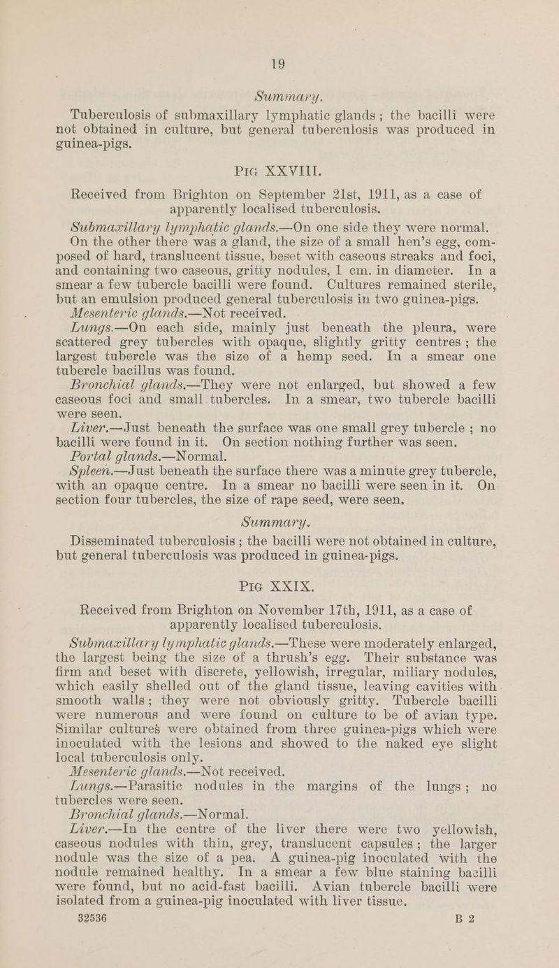 Summary. Tuberculosis of submaxillary lymphatic glands; the bacilli were not obtained in culture, but general tuberculosis was produced in guinea-pigs. Pig XXVIII. Received from Brighton on September 21st, 1911, as a case of apparently localised tuberculosis. Submacillary lymphatic glands.—On one side they were normal. On the other there was a gland, the size of a small hen’s egg, com- posed of hard, translucent tissue, beset with caseous streaks and foci, and containing two caseous, gritty nodules, 1 cm. in diameter. In a smear a few tubercle bacilli were found. Cultures remained sterile, but an emulsion produced general tuberculosis in two guinea-pigs. Mesenteric glands.—Not received. | Lungs.—On each side, mainly just beneath the pleura, were scattered grey tubercles with opaque, slightly gritty centres; the largest tubercle was the size of a hemp seed. In a smear one tubercle bacillus was found. Bronchial glands.—They were not enlarged, but showed a few caseous foci and small tubercles. In a smear, two tubercle bacilli were seen. Liver.—Just beneath the surface was one small grey tubercle ; no bacilli were found in it. On section nothing further was seen. Portal glands.—Normal. Spleen.—Just beneath the surface there was a minute grey tubercle, with an opaque centre. In a smear no bacilli were seen init. On section four tubercles, the size of rape seed, were seen, Summary. Disseminated tuberculosis ; the bacilli were not obtained in culture, but general tuberculosis was produced in guinea-pigs. PIG-XXIX, Received from Brighton on November 17th, 1911, as a case of apparently localised tuberculosis. Submaxiliary lymphatic glands.—These were moderately enlarged, the largest being the size of a thrush’s egg. Their substance was firm and beset with discrete, yellowish, irregular, miliary nodules, which easily shelled out of the gland tissue, leaving cavities with smooth walls; they were not obviously gritty. Tubercle bacilli were numerous and were found on culture to be of avian type. Similar cultureS were obtained from three guinea-pigs which were inoculated with the lesions and showed to the naked eye slight local tuberculosis only. Mesenteric glands.—Not received. Lungs.—Parasitic nodules in the margins of the lungs; no tubercles were seen. Bronchial glands.—N ormal. Liver.—In the centre of the liver there were two yellowish, caseous nodules with thin, grey, translucent capsules; the larger nodule was the size of a pea. A guinea-pig inoculated with the nodule remained healthy. In a smear a few blue staining bacilli were found, but no acid-fast bacilli. Avian tubercle bacilli were isolated from a guinea-pig inoculated with liver tissue.