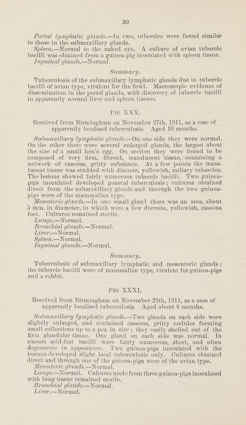 Portal lymphatic glands.—In two, tubercles were found similar to those in the submaxillary glands. Spleen.—Normal to the naked eye. A culture of avian tubercle bacilli was obtained from a guinea-pig inoculated with spleen tissue. Inguinal glands.—Normal, Summary. Tuberculosis of the submaxillary lymphatic glands due to tubercle bacilli of avian type, virulent for the fowl. Macroscopic evidence of dissemination in the portal glands, with discovery of tubercle bacilli in apparently normal liver and spleen tissues. PIG XXX. Received from Birmingham on November 27th, 1911, as a case of apparently localised tuberculosis. Aged 10 months. Submaxillary lymphatic glands.—On one side they were normal. On the other there were several enlarged glands, the largest about the size of a small hen’s egg. On section they were found to be composed of very firm, fibroid, translucent tissue, containing a network of caseous, gritty substance. At afew points the trans- lucent tissue was studded with discrete, yellowish, miliary tubercles. The lesions showed fairly numerous tubercle bacilli. Two guinea- pigs inoculated developed general tuberculosis; cultures obtained direct from the submaxillary glands and through the two guinea- pigs were of the mammalian type. Mesenteric glands.—In one small gland there was an area, about ) mm. in diameter, in which were a few discrete, yellowish, caseous foci. Cultures remained sterile. Lungs.— Normal. Bronchial glands.—Normal. Liver.—Normal. Sypleen.—Normal. Inguinal glands.—Normal. Summary. Tuberculosis of submaxillary lymphatic and mesenteric glands ; the tubercle bacilli were of mammalian type, virulent for guinea-pigs and a rabbit, PIG XXXII. Received from Birmingham on November 29th, 1911, as a case of apparently localised tuberculosis. Aged about 8 months. Submaxillary lyinphatic glands.—Two glands on each side were slightly enlarged, and contained caseous, gritty nodules forming small collections up to a pea in size ; they easily shelled out of the firm glandular tissue. One gland on each side was normal. In smears acid-fast bacilli were fairly numerous, short, and often degenerate in appearance. Two guinea-pigs inoculated with the lesions developed slight local tuberculosis only. Cultures obtained direct and through one of the guinea-pigs were of the avian type. Mesenteric glands.—Normal. Lungs.—Normal. Cultures made from three guinea-pigs inoculated with lung tissue remained sterile. Bronchial glands.—N ormal. Liver.—Normal.