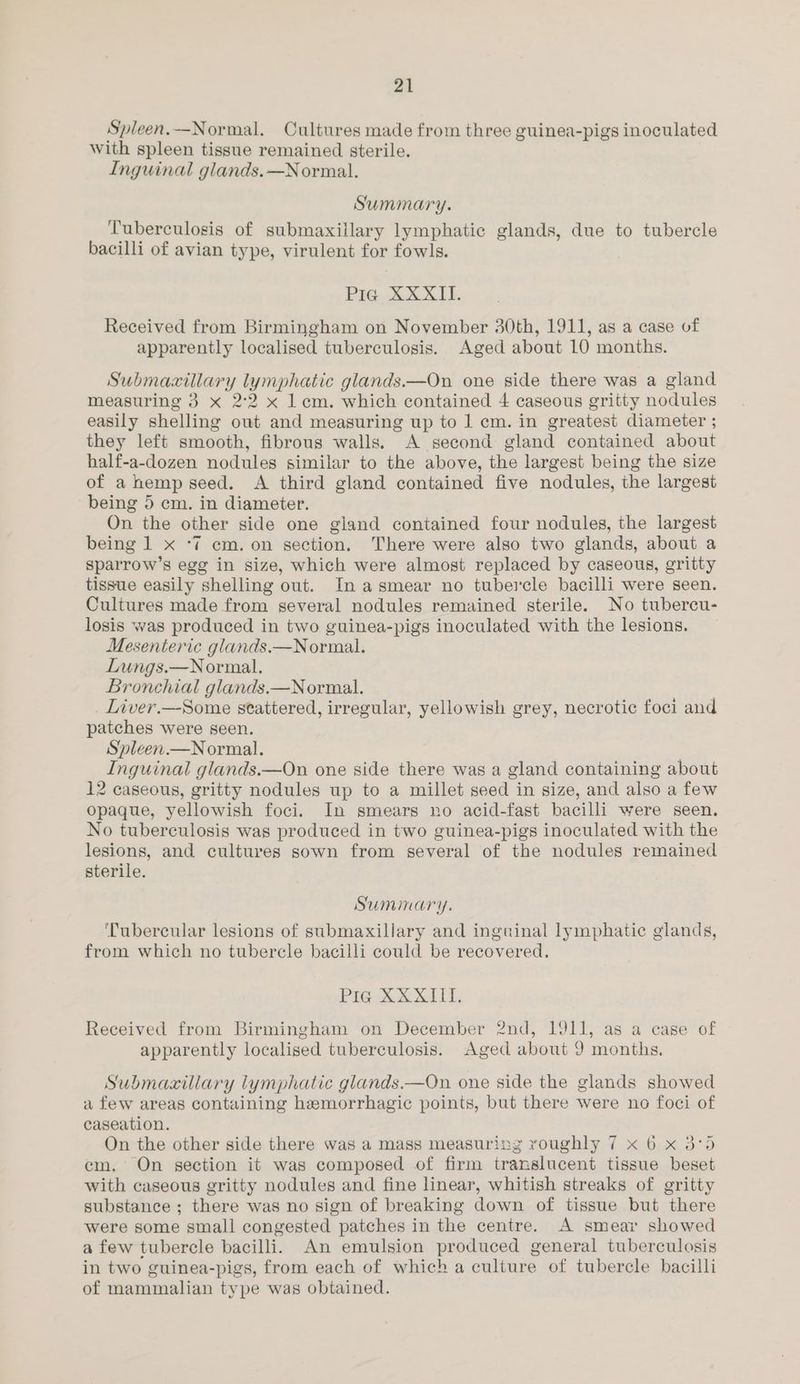 Spleen.—Normal. Cultures made from three guinea-pigs inoculated With spleen tissue remained sterile. Inguinal glands.—Normal. Summary. Tuberculosis of submaxillary lymphatic glands, due to tubercle bacilli of avian type, virulent for fowls. Pie. 3% XX 1b. Received from Birmingham on November 30th, 1911, as a case of apparently localised tuberculosis. Aged about 10 months. Submacxillary lymphatic glands.—On one side there was a gland measuring 3 x 2°2 x 1 em. which contained 4 caseous gritty nodules easily shelling out and measuring up to 1 cm. in greatest diameter ; they left smooth, fibrous walls. A second gland contained about half-a-dozen nodules similar to the above, the largest being the size of a hemp seed. A third gland contained five nodules, the largest being 5 cm. in diameter. On the other side one giand contained four nodules, the largest being 1 x ‘7 cm. on section. There were also two glands, about a sparrow’s egg in size, which were almost replaced by caseous, gritty tissue easily shelling out. In asmear no tubercle bacilli were seen. Cultures made from several nodules remained sterile. No tubercu- losis was produced in two guinea-pigs inoculated with the lesions. Mesenteric glands.—Normal. Lungs.—Normal. Bronchial glands.—Normal. Liver.—Some stattered, irregular, yellowish grey, necrotic foci and patches were seen. Spleen.—Normal. Inguinal glands.—On one side there was a gland containing about 12 caseous, gritty nodules up to a millet seed in size, and also a few opaque, yellowish foci. In smears no acid-fast bacilli were seen. No tuberculosis was produced in two guinea-pigs inoculated with the lesions, and cultures sown from several of the nodules remained sterile. Summary. ‘Tubercular lesions of submaxillary and inguinal lymphatic glands, from which no tubercle bacilli could be recovered. Pre Xe MALL Received from Birmingham on December 2nd, 1911, as a case of apparently localised tuberculosis. Aged about 9 months. Submaczillary lymphatic glands.—On one side the glands showed a few areas containing hemorrhagic points, but there were no foci of caseation. On the other side there was a mass measuring voughly 7 x 6 x 3°95 em. On section it was composed of firm translucent tissue beset with caseous gritty nodules and fine linear, whitish streaks of gritty substance ; there was no sign of breaking down of tissue but there were some small congested patches in the centre. A smear showed a few tubercle bacilli. An emulsion produced general tuberculosis in two guinea-pigs, from each of which a culture of tubercle bacilli of mammalian type was obtained.