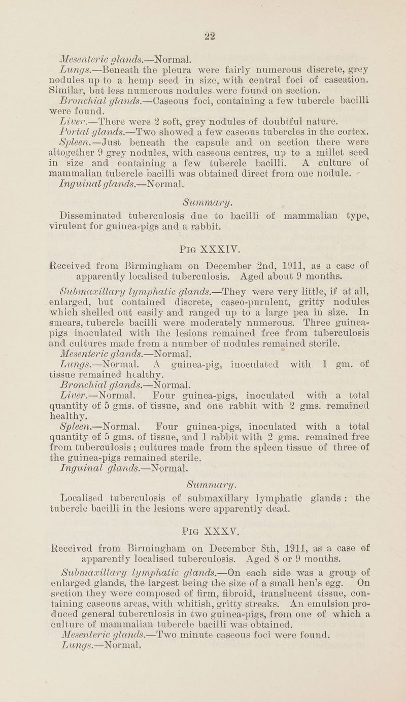 Mesenteric alands.—Normal. Lungs.—Beneath the pleura were fairly numerous discrete, grey nodules up to a hemp seed in size, with central foci of caseation. Similar, but less numerous nodules were found on section. Bronchial glands.—Caseous foci, containing a few tubercle bacilli were found. Liver.—There were 2 soft, grey nodules of doubtful nature. Portal glands.—Two showed a few caseous tubercles in the cortex. Spleen.—Just beneath the capsule and on section there were altogether 9 grey nodules, with caseous centres, up to a millet seed in size and containing a few tubercle bacilli. A culture of mammalian tubercle bacilli was obtained direct from one nodule. ~- Inguinal glands.—Normal. Summary. Disseminated tuberculosis due to bacilli of mammalian type, virulent for guinea-pigs and a rabbit. PIG XXXIV. Received from Birmingham on December 2nd, 1911, as a case of apparently localised tuberculosis. Aged about 9 months. Submaxillary lymphatic glands.—They were very little, if at all, enlarged, but contained discrete, caseo-purulent, gritty nodules which shelled out easily and ranged up to a large pea in size. In smears, tubercle bacilli were moderately numerous. Three guinea- pigs inoculated with the lesions remained free from tuberculosis and cultures made from a number of nodules remained sterile. Mesenteric glands.—Normal. : Lungs.—Normal. <A guinea-pig, inoculated with 1 gm. of tissue remained healthy. Bronchial glands.—Normal. Liver.—Normal. Four guinea-pigs, inoculated with a total quantity of 5 gms. of tissue, and one rabbit with 2 gms. remained healthy. Spleen.—Normal. Four guinea-pigs, inoculated with a total quantity of 5 gms. of tissue, and 1 rabbit with 2 gms. remained free from tuberculosis ; cultures made from the spleen tissue of three of the guinea-pigs remained sterile. Inguinal glands.—Normal. Summary. Localised tuberculosis of submaxillary lymphatic glands: the tubercle bacilli in the lesions were apparently dead. Pic) Skee Received from Birmingham on December Sth, 1911, as a case of apparently localised tuberculosis. Aged 8 or 9 months. Submaciliary lymphatic glands.—On each side was a group of enlarged glands, the largest being the size of a small hen’s egg. On section they were composed of firm, fibroid, translucent tissue, con- taining caseous areas, with whitish, gritty streaks. An emulsion pro- duced general tuberculosis in two guinea-pigs, from one of which a culture of mammalian tubercle bacilli was obtained. Mesenteric glands.—Two minute caseous foci were found. Lungs.—Normal.,