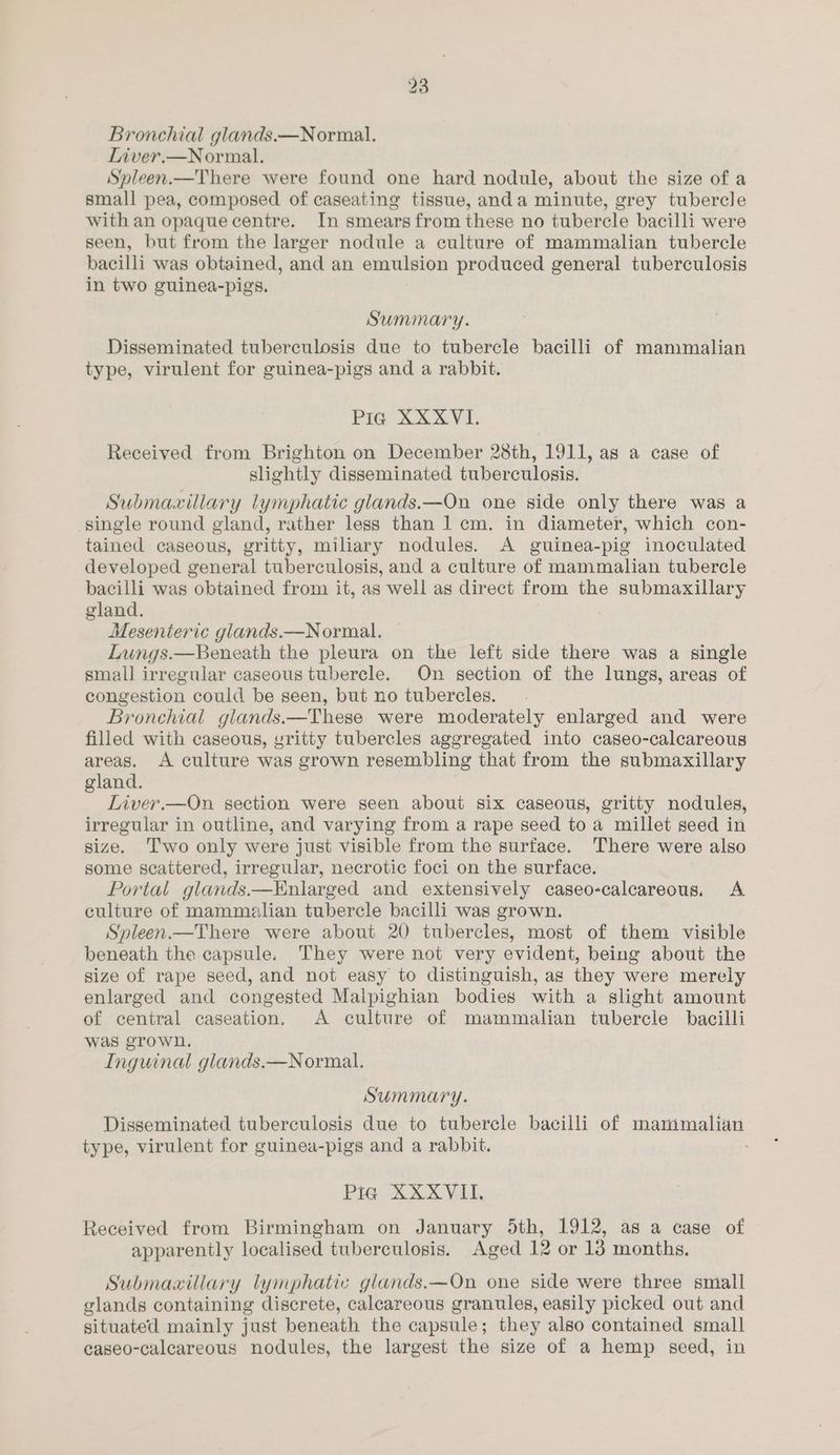 Liver.—Normal. Spleen.—There were found one hard nodule, about the size of a small pea, composed of caseating tissue, anda minute, grey tubercle with an opaque centre. In smears from these no tubercle bacilli were seen, but from the larger nodule a culture of mammalian tubercle bacilli was obtained, and an emulsion produced general tuberculosis in two guinea-pigs. Summary. Disseminated tuberculosis due to tubercle bacilli of mammalian type, virulent for guinea-pigs and a rabbit. PIG TX VI: Received from Brighton on December 28th, 1911, as a case of slightly disseminated tuberculosis. Submaxillary lymphatic glands.—On one side only there was a single round gland, rather less than 1 cm. in diameter, which con- tained caseous, gritty, miliary nodules. A guinea-pig inoculated developed general tuberculosis, and a culture of mammalian tubercle bacilli was obtained from it, as well as direct from the submaxillary gland. | Mesenteric glands.—Normal. — Lungs.—Beneath the pleura on the left side there was a single small irregular caseous tubercle. On section of the lungs, areas of congestion could be seen, but no tubercles. Bronchial glands.—These were moderately enlarged and were filled with caseous, gritty tubercles aggregated into caseo-calcareous areas. A culture was grown resembling that from the submaxillary gland. Liver.—On section were seen about six caseous, gritty nodules, irregular in outline, and varying from a rape seed to a millet seed in size. Two only were just visible from the surface. There were also some scattered, irregular, necrotic foci on the surface. Portal glands.—Enlarged and extensively caseo-calcareous. A culture of mammalian tubercle bacilli was grown. Spleen.—There were about 20 tubercles, most of them visible beneath the capsule. They were not very evident, being about the size of rape seed, and not easy to distinguish, as they were merely enlarged and congested Malpighian bodies with a slight amount of central caseation. A culture of mammalian tubercle bacilli was grown. Inguinal glands.—Normal. Summary. Disseminated tuberculosis due to tubercle bacilli of mammalian type, virulent for guinea-pigs and a rabbit. ; Pig XXXVII. Received from Birmingham on January 5th, 1912, as a case of apparently localised tuberculosis. Aged 12 or 13 months. Submaxillary lymphatic glands.—On one side were three small glands containing discrete, calcareous granules, easily picked out and situated mainly just beneath the capsule; they also contained small caseo-calcareous nodules, the largest the size of a hemp seed, in