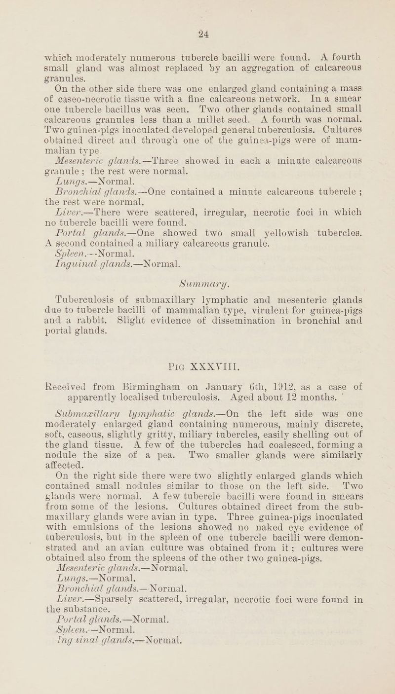which moderately numerous tubercle bacilli were found. A fourth small gland was almost replaced by an aggregation of calcareous granules, On the other side there was one enlarged gland containing a mass of caseo-necrotic tissue with a fine calcareous network. Ina smear one tubercle bacillus was seen. Two other glands contained small calcareous granules less than a millet seed. A fourth was normal. Two guinea-pigs inoculated developed general tuberculosis. Cultures obtained direct and througa one of the guinea-pigs were of mam- malian type. Mesenteric glands.—Three showed in each a ininate calcareous granule; the rest were normal. Lungs.—Normal. Bronchial glands.—One contained a minute calcareous tubercle ; the rest were normal. Liver.—There were scattered, irregular, necrotic foci in which no tubercle bacilli were found. Portal glands.—One showed two small yellowish tubercles. A second contained a miliary calcareous granule. Spleen.--Normal. Inguinal glands.—Normal. Summary. Tuberculosis of submaxillary lymphatic and mesenteric glands due to tubercle bacilli of mammalian type, virulent for guinea-pigs and a rabbit. Slight evidence of dissemination in bronchial and portal glands, Pie. Ree NETS Received from Birmingham on January 6th, 1912, as a case of apparently localised tuberculosis. Aged about 12 months. ¢ Submaxillaru lymphatic glands.—On the left side was one moderately enlarged gland containing numerous, mainly discrete, soft, caseous, slightly gritty, miliary tubercles, easily shelling out of the gland tissue. A few of the tubercles had coalesced, forming a nodule the size of a pea. Two smaller glands were similarly affected. On the right side there were two slightly enlarged glands which contained small nodules similar to those on the left side. ‘Two slands were normal. A few tubercle bacilli were found in smears from some of the lesions. Cultures obtained direct from the sub- maxillary glands were avian in type. Three guinea-pigs inoculated with emulsions of the lesions showed no naked eye evidence of tuberculosis, but in the spleen of one tubercle bacilli were demon- strated and an avian culture was obtained from it; cultures were obtained also from the spleens of the other two guinea-pigs. Mesenteric glands.—Normal. Lungs.—Normal. Bronchial glands.— Normal. Liver.—Sparsely scattered, irregular, necrotic foci were found in the substance. Portal glands.—Normal. Snleen.-—Normail.