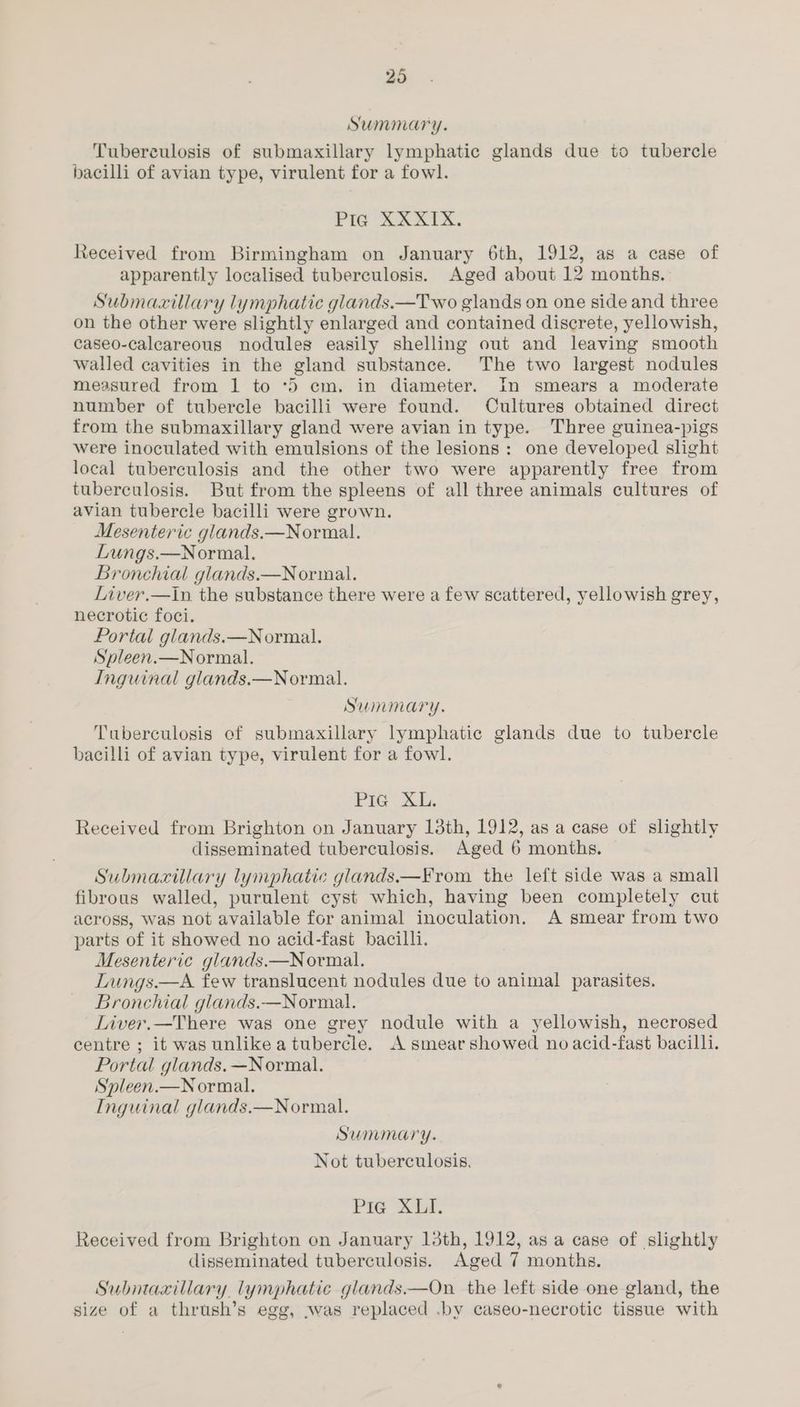 Summary. Tuberculosis of submaxillary lymphatic glands due to tubercle bacilli of avian type, virulent for a fowl. Pig XXXTX. Received from Birmingham on January 6th, 1912, as a case of apparently localised tuberculosis. Aged about 12 months. Submaxillary lymphatic glands.—Two glands on one side and three on the other were slightly enlarged and contained discrete, yellowish, caseo-calcareous nodules easily shelling out and leaving smooth walled cavities in the gland substance. The two largest nodules measured from 1 to ‘5 cm. in diameter. In smears a moderate number of tubercle bacilli were found. Cultures obtained direct from the submaxillary gland were avian in type. Three guinea-pigs were inoculated with emulsions of the lesions: one developed slight local tuberculosis and the other two were apparently free from tuberculosis. But from the spleens of all three animals cultures of avian tubercle bacilli were grown. Mesenteric glands.—Normal. Lungs.—Normal. Bronchial glands.—Normal. Liver.—in the substance there were a few scattered, yellowish grey, necrotic foci. Portal glands.—Normal. Spleen.—Normal. Inguinal glands.—Normal. Summary. Tuberculosis of submaxillary lymphatic glands due to tubercle bacilli of avian type, virulent for a fowl. Pie 3. Received from Brighton on January 13th, 1912, as a case of slightly disseminated tuberculosis. Aged 6 months. Submacxillary lymphatic glands.—From the left side was a small fibrous walled, purulent cyst which, having been completely cut across, was not available for animal inoculation. A smear from two parts of it showed no acid-fast bacilli. Mesenteric glands.—Normal. Lungs.—A few translucent nodules due to animal parasites. Bronchial glands.—Normal. Liver.—There was one grey nodule with a yellowish, necrosed centre ; it was unlikea tubercle. A smear showed no acid-fast bacilli. Portal glands. —Normal. Spleen.—Normal. Inguinal glands.—Normal. Summary. Not tuberculosis. Pie XLI. Received from Brighton on January 13th, 1912, as a case of slightly disseminated tuberculosis. Aged 7 months. Submaxillary. lymphatic glands.—On the left side one gland, the size of a thrush’s egg, was replaced .by caseo-necrotic tissue with