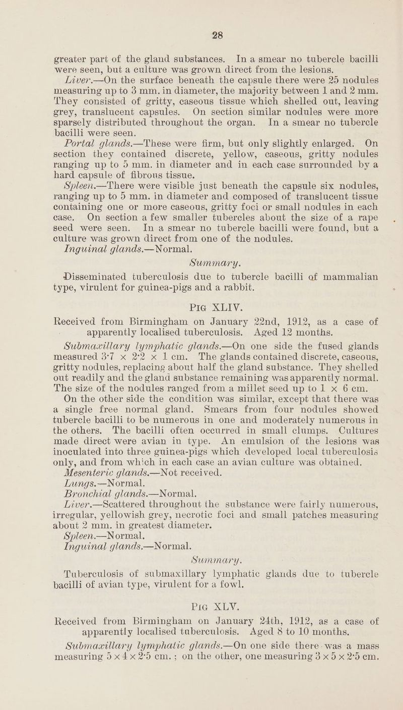 greater part of the gland substances. In a smear no tubercle bacilli were seen, but a culture was grown direct from the lesions. Liver.—On the surface beneath the capsule there were 25 nodules measuring up to 3 mm. in diameter, the majority between 1 and 2 mm. They consisted of gritty, caseous tissue which shelled out, leaving grey, translucent capsules. On section similar nodules were more sparsely distributed throughout the organ. In a smear no tubercle bacilli were seen. Portal glands.—These were firm, but only slightly enlarged. On section they contained discrete, yellow, caseous, gritty nodules ranging up to 5mm. in diameter and in each case surrounded by a hard capsule of fibrous tissue. Spleen.—There were visible just beneath the capsule six nodules, ranging up to 5 mm. in diameter and composed of translucent tissue containing one or more caseous, gritty foci or small nodules in each case. On section afew smaller tubercles about the size of a rape seed were seen. In a smear no tubercle bacilli were found, but a culture was grown direct from one of the nodules. Inguinal glands.—Normal. Summary. Disseminated tuberculosis due to tubercle bacilli of mammalian type, virulent for guinea-pigs and a rabbit. Pie XLIV. Received from Birmingham on January 22nd, 1912, as a case of apparently localised tuberculosis. Aged 12 months. Submaxilary lymphatic glands.—On one side the fused giands measured 3°77 x 2°2 x Lem. The glands contained discrete, caseous, gritty nodules, replacing about half the gland substance. They shelled out readily and the gland substance remaining was apparently normal, The size of the nodules ranged from a millet seed up to 1 x 6 cm. On the other side the condition was similar, except that there was a single free normal gland. Smears from four nodules showed tubercle bacilli to be numerous in one and moderately numerous in the others. The bacilli often occurred in small clumps. Cultures made direct were avian in type. An emulsion of the lesions was inoculated into three guinea-pigs which developed local tuberculosis only, and from which in each case an avian culture was obtained. Mesenteric glands.—Not received. Lungs.—Normal. | Bronchial glands.—Normal. Liver.—Scattered throughout the substance were fairly numerous, irregular, yellowish grey, necrotic foci and small patches measuring about 2 mm. in greatest diameter. Spleen.—Normal. Inguinal glands.—Normal. Summary. Tuberculosis of submaxillary lymphatic glands due to tubercle bacilli of avian type, virulent for a fowl. Pig XLV. Received from Birmingham on January 24th, 1912, as a case of apparently localised tuberculosis. Aged 8 to 10 months, Submaxillary lymphatic glands.—On one side there. was a mass measuring 5 x4x 2°) cm.; on the other, one measuring 3 x 5 x 2°5 em.