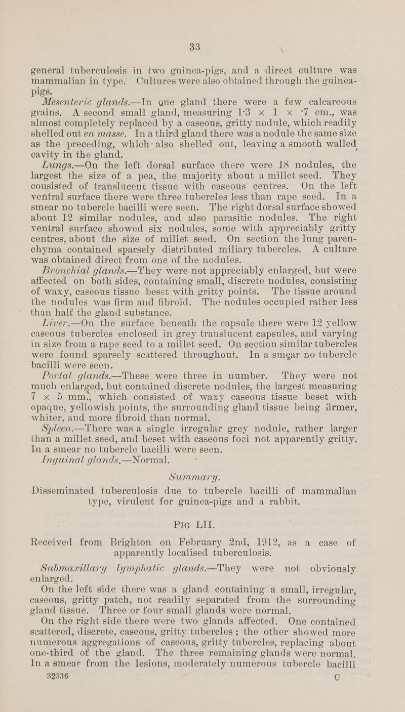 general tuberculosis in two guinea-pigs, and a direct culture was mammalian in type. Cultures were also obtained through the guinea- pigs. Mesenteric glands.—In qne gland there were a few calcareous grains. A second small gland, measuring 1°33 x 1 x ‘7 cm., was almost completely replaced by a caseous, gritty. nodule, which readily shelled out en masse. Ina third gland there was a nodule the same size as the preceding, which’ also shelled out, leaving a smooth walled cavity in the gland. Lungs. —On the left dorsal surface there were 18 nodules, the largest the size of a pea, the majority about a millet seed. They cousisted of translucent tissue with caseous centres. On the left ventral surface there were three tubercles less than rape seed. In a smear no tubercle bacilli were seen. The right dorsal surface showed about 12 similar nodules, and also parasitic nodules. The right ventral surface showed six nodules, some with appreciably gritty centres, about the size of millet seed. On section the lung paren- chyma contained sparsely distributed miliary tubercles. A culture was obtained direct from one of the nodules. Bronchial glands.—They were not appreciably enlarged, but were affected on both sides, containing small, discrete nodules, consisting of waxy, caseous tissue beset with gritty points. The tissue around the nodules was firm and fibroid. The nodules occupied rather less than half the gland substance. Liver.—On the surface beneath the capsule there were 12 yellow caseous tubercles enclosed in grey translucent capsules, and varying in size from a rape seed to a millet seed. On section similar tubercles were found sparsely scattered throughout. In a smear no tubercle bacilli were seen. Portal glands.—These were three in number. They were not much enlar ed, but contained discrete nodules, the largest measuring 7 % Somm,, “which consisted of waxy caseous tissue beset with opaque, yellowish points, the surrounding gland tissue being urmer, whiter, and more fibroid than normal. Spleen.—There was a single irregular grey nodule, rather larger than a millet seed, and beset with caseous foci not apparently gritty. In a smear no tubercle bacilli were seen. Inguinal glands,—Normal. Summary. Disseminated tuberculosis due to tubercle bacilli of mammalian type, virulent for guinea-pigs and a rabbit. Pre. LIT. Received from Brighton on February 2nd, 1912, as a case of apparently localised tuberculosis. Submaxillary lymphatic glands.—They were not obviously enlarged. On the left side there was a gland containing a small, irregular, caseous, gritty patch, not readily separated from the surrounding gland tissue. ‘Three or four small glands were normal. On the right side there were two glands affected. One contained scattered, discrete, caseous, gritty tubercles ; the other showed more numerous aggregations of caseous, gritty tubercles, replacing about one-third of the gland. The three remaining e elands were normal. In asmear from the lesions, moderately numerous tubercle bacilli 32536 C