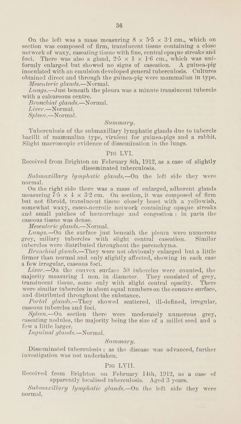 On the left was a mass measuring 8 x 5°59 x 3:1cm., which on section was composed of firm, translucent tissue containing a close network of waxy, caseating tissue with fine, central opaque streaks and foci. There was also a sland, 25 xR &amp; 16 cm, which was wul- formly enlarged but showed no signs of caseation. A guinea-pig inoculated with an emulsion developed general tuberculosis. Cultures obtained direct and through the guinea-pig were mammalian in type. Mesenteric glands.—Normal. Lungs.—Just beneath the pleura was a minute translucent tubercle with a calcareous centre. Bronchial glands.—Normal. Liver.—Normal. Spleen.—Normal. Summary. Tuberculosis of the submaxillary lymphatic glands due to tubercle bacilli of mammalian type, virulent for guinea-pigs and a rabbit. Slight macroscopic evidence of dissemination in the lungs. Pie LVI. Received from Brighton on February 8th, 1912, as a case of slightly disseminated tuberculosis. Submaxillary lymphatic glands.—On the left side they were normal. On the right side there was a mass of enlarged, adherent glands measuring 75 x 4 x 32cm. On section, it was composed of firm but not fibroid, translucent tissue closely beset with a yellowish, somewhat waxy, caseo-necrotic network containing opaque streaks and small patches of hemorrhage and congestion ; in parts the caseous tissue was dense. Mesenteric glands.—Normal. Lungs.—On the surface just beneath the pleura were numerous grey, miliary tubercles with slight central caseation. Similar tubercles were distributed throughout the parenchyma. Bronchial glands.—They were not obviously enlarged but a little firmer than normal and only slightly affected, showing in each case a few irregular, caseous foci. Liver.—On the convex surface 50 tubercles were counted, the majority measuring 1 mm. in diameter. They consisted of grey, translucent tissue, some only with slight central opacity. There were similar tubercles in about equal numbers on the concave surface, and distributed throughout the substance. Portal glands.—They showed scattered, ill-defined, irregular, caseous tubercles and foci. Spleen.—On section there were moderately numerous grey, caseating nodules, the majority being the size of a millet seed and a few a little larger. Inguinal glands.—Normal. Summary. Disseminated. tuberculosis ; as the disease was advanced, further investigation was not undertaken. Pie LYII. received from Brighton on February 14th, 1912, as a case of apparently “localised tuberculosis. Aged 3 years. Submaxitlary lymphatic glands,—On the left side they were normal,