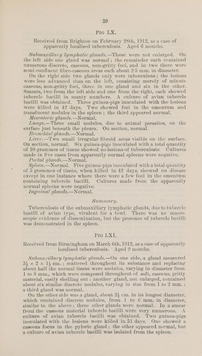 Pic: LX. Received from Brighton on February 28th, 1912, as a case of apparently localised tuberculosis. Aged 6 months. Submaxillary lymphatic glands.—These were not enlarged. On the left side one gland was normal; the remainder each contained numerous discrete, caseous, non-gritty foci, and in two there were semi-confluent fibro-caseous areas each about 2°5 mm. in diameter. ~ On the right side two glands only were tuberculous; the lesions were less advanced than on the left, consisting merely of minute caseous, non-gritty foci, three in one gland and six in the other. Smears, two from the left side and one from the right, each showed tubercle bacilli in scanty numbers. A culture of avian tubercle bacilli was obtained. Three guinea-pigs inoculated with the lesions were killed in 42 days. Two showed foci in the omentum and translucent nodules in the spleen; the third appeared normal. Mesenteric glands. —Normal. Lungs.—Three small nodules, due to animal parasites, on the surface just beneath the pleura. On section, normal. Bronchial glands.—N ormal. . Liver.—Two small irregular fibroid areas visible on the surface. On section, normal. Six guinea-pigs inoculated with a total quantity of 10 grammes of tissue showed no lesions of tuberculosis. Cultures made in five cases from apparently normal spleens were negative. Portal glands.—N ormal. Spleen.—Normal. Five guinea-pigs inoculated with a total quantity of 5 grammes of tissue, when killed in 42 days, showed no disease except in one instance where there were a few foci in the omentum containing tubercle bacilli. Cultures made from the apparently normal spleens were negative. Inguinal glands.—N ormal. Summary. Tuberculosis of the submaxillary lymphatic glands, due to tubercle bacilli of avian type, virulent for a fowl. There was no macro- scopic evidence of dissemination, but the presence of tubercle bacilli was demonstrated in the spleen. Pic ik Received from Birmingham on March 6th, 1912, as a case of apparently localised tuberculosis. Aged 9 months. Submacillary lymphatic glands.—On one side, a gland measured 34 x 2 x 15 cm.; scattered throughout its substance and replacing about half the normal tissue were nodules, varying in diameter from 1 to 8 mm., which were composed throughout of soft, caseous, gritty material, easily shelling out; another gland, not enlarged, contained about six similar discrete nodules, varying in size from 1 to 2 mm. ; a third gland was normal. On the other side was a gland, about 25 cm. in its longest diameter, which contained discrete nodules, from 1 to 6 mm. in diameter, gimilar to the above; three other glands were normal. In a smear from the caseous material tubercle bacilli were very numerous. <A culture of avian tubercle bacilli was obtained. Two guinea-pigs inoculated with the lesions were kiiled in 51 days. One showed a caseous focus in the pyloric gland; the other appeared normal, but a culture of avian tubercle bacilli was isolated from the spleen.