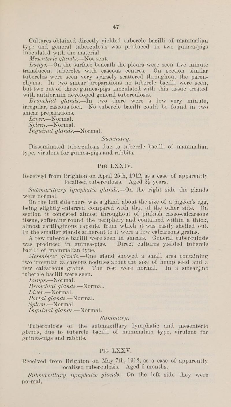 Cultures obtained directly yielded tubercle bacilli of mammalian type and general tuberculosis was produced in two guinea-pigs inoculated with the material. Mesenteric glands.—N ot sent. Lungs.—On the surface beneath the pleura were seen five minute translucent tubercles with caseous centres. On section similar tubercles were seen very sparsely scattered throughout the paren- chyma. In two smear ‘preparations no tubercle bacilli were seen, but two out of three guinea-pigs inoculated with this tissue treated with antiformin developed general tuberculosis. Bronchial glands.—In two there were a few very minute, irregular, caseous foci. No tubercle bacilli could be found in two smear preparations. Liver.—Normal. Sypleen.— Normal. Inguinal glands.—Normal. Summary. Disseminated tuberculosis due to tubercle bacilli of mammalian type, virulent for guinea-pigs and rabbits. Pia LXXIV. Received from Brighton on April 25th, 1912, as a case of apparently localised tuberculosis. Aged 23 years. Submaxillary lymphatic giands.—On the right side the glands were normal. On the left side there was a gland about the size of a pigeon’s egg, being slightly enlarged compared with that of the other side. On section it consisted almost throughout of pinkish caseo-calcareous tissue, softening round the periphery and contained within a thick, almost cartilaginous capsule, from which it was easily shelled out. In the smaller glands adherent to it were a few calcareous grains. A few tubercle bacilli were seen in smears. General tuberculosis was produced in guinea-pigs. Direct cultures yielded tubercle bacilli of mammalian type. Mesenteric glands.—One gland showed a small area containing two irregular calcareous nodules about the size of hemp seed and a few calcareous grains. The rest were normal. In a smear,,no tubercle bacilli were seen. Lungs.—Normal. Bronchial glands.—N ormal. Liver.—Normal. Portal glands.—N ormal. Spleen.—Normal. Inguinal glands.—Normal. Summary. Tuberculosis of the submaxillary lymphatic and mesenteric glands, due to tubercle bacilli of mammalian type, virulent for euinea-pigs and rabbits. ; Pics ix 6 Vs Received from Brighton on May 7th, 1912, as a case of apparently localised tuberculosis. Aged 6 months, Submaxillary lymphatic glands,—On the left side they were normal, .