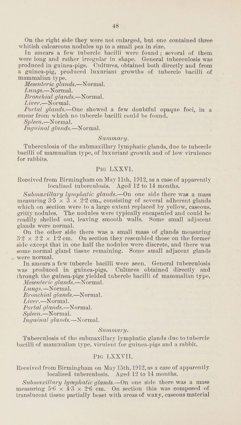 On the right side they were not enlarged, but one contained three whitish calcareous nodules up to a small pea in size. In smears a few tubercle bacilli were found; several of them were long and rather irregular in shape. General tuberculosis was produced in guinea-pigs. Cultures, obtained both directly and from a guinea-pig, produced luxuriant growths of tubercle bacilli of Mammalian type. . Mesenteric glands.—Normal. Lungs.— Normal. Bronchial glands.—Normal. Liver.—Normal. Portal glands.—One showed a few doubtful opaque foci, in a smear from which no tubercle bacilli could be found. Spleen.—Normal. Inguinal glands.—N ormal. Summary. Tuberculosis of the submaxillary lymphatic glands, due to tubercle bacilli of mammalian type, of luxuriant growth and of low virulence for rabbits. Pia LXXVI. Received from Birmingham on May 11th, 1912, as a case of apparently localised tuberculosis. Aged 12 to 14 months. Submaaillary lymphatic glands.—On one side there was a mass measuring 3°5 x 3 x 2'2 cm., consisting of several adherent glands which on section were to a large extent replaced by yellow, caseous, eritty nodules, The nodules were typically encapsuled and could be readily shelled out, leaving smooth walls. Some small adjacent glands were normal. On the other side there was a small mass of glands measuring 3°2 x 22 x 12cm. On section they resembled those on the former side except that in one half the nodules were discrete, and there was some normal gland tissue remaining. Some small adjacent glands were normal. In smears a few tubercle bacilli were seen. General tuberculosis was produced in guinea-pigs. Cultures obtained directly and through the guinea-pigs yielded tubercle bacilli of mammalian type. Mesenteric glands.—N ormal. Lungs.—Normal. Bronchial glands.—Normal. Liver.—Normal. Portal glands.—Normal. Syleen.—Normal. Inguinal glands.-—N ormal. Summary. Tuberculosis of the submaxillary lymphatic glands due to tubercle bacilli of mammalian type, virulent for guinea-pigs and a rabbit. Pia LXXVII. Received from Birmingham on May 15th, 1912, as a case of apparently localised tuberculosis. Aged 12 to 14 months. Submaaxillary lymphatic glands.—On one side there was a mass measuring 5°6 x 4:3 x 2°6 cm. On section this was composed of translucent tissue partially beset with areas of waxy, caseous material