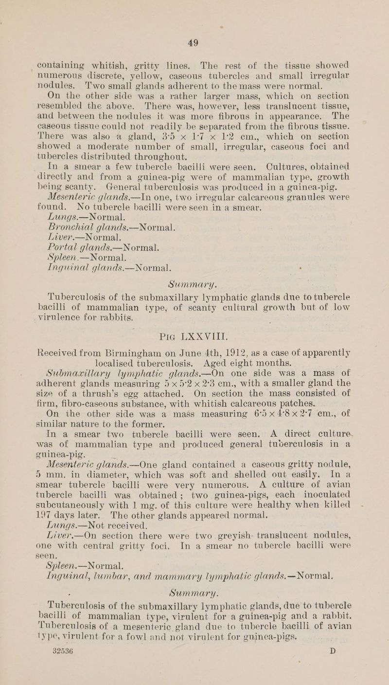 containing whitish, gritty lines. The rest of the tissue showed numerous discrete, yellow, caseous tubercles and small irregular nodules. Two small glands adherent to the mass were normal. On the other side was a rather larger mass, which on section resembled the above. There was, however, less translucent tissue, and between the nodules it was more fibrous in appearance. The caseous tissue could not readily be separated from the fibrous tissue. There was also @ gland, 3°5 x 1:7 x 1:2 cm., which on section showed a moderate number of small, irregular, caseous foci and tubercles distributed throughout. In a stmnear a few tubercle bacilli were seen. Cultures, obtained directly and from a guinea-pig were of mammalian type. growth being scanty. General tuberculosis was produced in a guinea-pig. Mesenteric glands.—In one, two irregular calcareous granules were found. No tubercle bacilli were seen in a smear. Lungs.—Normal. Bronchial glands.—Normal. Liver.—N ormal. Portal glands.—Normal. Spleen.—Normal. Inguinal glands.—Normal. : Summary. Tuberculosis of the submaxillary lymphatic glands due to tubercle bacilli of mammalian type, of scanty cultural growth but of low virulence for rabbits. | Pic LA XV IL, Received from Birmingham on June 4th, 1912, as a case of apparently localised tuberculosis. Aged eight months. ae Submaxillary lymphatic glands—On one side was a mass of adherent glands measuring 5 x 5'2 x 2°3 cm., with a smaller gland the size of a thrush’s egg attached. On section the mass consisted of firm, fibro-caseous substance, with whitish calcareous patches. On the other side was a mass measuring 6° x48x2°7 em., of similar nature to the former. In a smear two tubercle bacilli were seen. A direct culture. was of mammalian type and produced general tuverculosis in a guinea-pig. 3 Mesenteric glands.—One gland contained a caseous gritty nodule, ) mm. in diameter, which was soft and shelled out easily. In a smear tubercle bacilli were very numerous. A culture of avian tubercle bacilli was obtained; two guinea-pigs, each inoculated subcutaneously with 1 mg. of this culture were healthy when killed 197 days later. The other glands appeared normal. Lungs.—Not received. Liver.—On section there were two greyish- translucent nodules, one with central gritty foci. In a smear no tubercle bacilli were seen, Spleen.—Normal. Inguinal, lumbar, and mammary lymphatic glands.—Normal. . Summary. Tuberculosis of the submaxillary lymphatic glands, due to tubercle bacilli of mammalian type, virulent for a guinea-pig and a rabbit. Tuberculosis of a mesenteric gland due to tubercle bacilli of avian type, virulent for a fowl and not virulent for guinea-pigs. 32536 D