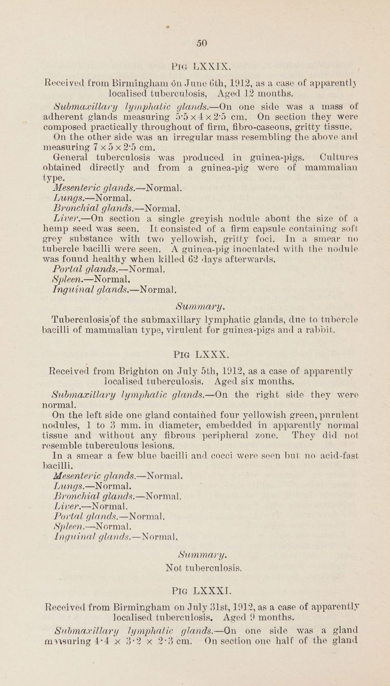 Pre hb X NY Xx, Received from Birmingham 6n June 6th, 1912, as a case of apparently localised tuberculosis, Aged 12 months. 3 Submaxiulary lymphatic glands.—On one side was a mass of adherent glands measuring 5°)x4x2°5 cm. On section they were composed practically throughout of firm, fibro-caseous, gritty tissue. On the other side was an irregular mass resembling the above and measuring 7 x5 x 2°5 cm. General tuberculosis was produced in guinea-pigs. Cultures obtained directly and from a guinea-pig were of mammalian type. Mesenteric glands.—Normal. Lungs.—Normal. Bronchial glands.—Normal. Liver.—On section a single greyish nodule about the size of a hemp seed was seen. It consisted of a firm capsule containing soft grey substance with two yellowish, gritty foci. In a smear no tubercle bacilli were seen. A guinea-pig inoculated with the nodule was found healthy when killed 62 days afterwards. Portal glands.—Normal. Syleen.—Normal., Inguinal glands,—Normal. Summary. Tuberculosis of the submaxillary lymphatic glands, due to tubercle bacilli of mammalian type, virulent for guinea-pigs and a rabbit, PIG LXXX. Received from Brighton on July 5th, 1912, as a case of apparently localised tuberculosis. Aged six months. Submaxitlary lymphatic glands.—On the right side they were normal. On the left side one gland contained four yellowish green, purulent nodules, 1 to 3 mm. in diameter, embedded in apparently normal tissue and without any fibrous peripheral zone. They did not resemble tuberculous lesions. In a smear a few blue bacilli and coeci were seen but no acid-fast bacilli. Mesenteric glands.—Normal. Lungs.—Normal. Bronchial glands.—Normal. Liver.—Normal. Portal glands.—Normal. Spleen.—Normal. Inguinal glands.—Normal. Summary. Not tuberculosis. Pia LXXXI. Received from Birmingham on July 31st, 1912, as a case of apparently localised tuberculosis. Aged 9 months. Submacillary lymphatic glands.—On one side was a gland moiisuring 4-4 x 3°2 x 2-3em. On section one half of the gland