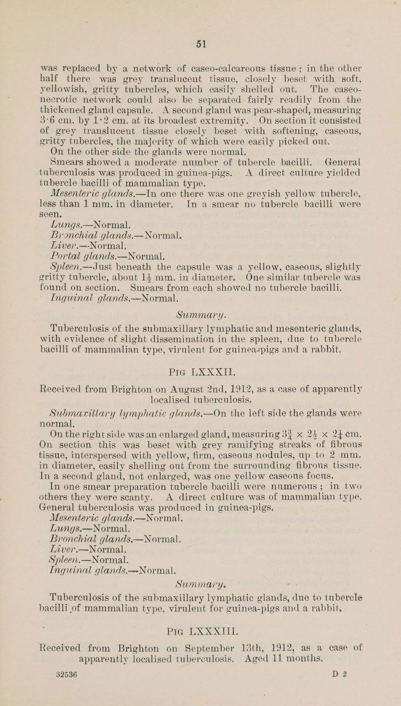 was replaced by a network of caseo-calcareous tissue ; in the other half there was grey translucent tissue, closely beset with soft, yellowish, gritty tubercles, which easily shelled out. The caseo- necrotic network could also be separated fairly readily from the thickened gland capsule. A second gland was pear-shaped, measuring 3°6 em. by 1:2 cm. at its broadest extremity. On section it consisted of grey translucent tissue closely beset with softening, caseous, gritty tubercles, the majcrity of which were easily picked out. On the other side the glands were normal. Smears showed a moderate number of tubercle bacilli. General tuberculosis was produced in guinea-pigs. A direct culture yielded tubercle bacilli of mammalian type. Mesenteric glands.—In one there was one greyish yellow tubercle, less than 1 mm.in diameter. In a smear no tubercle bacilli were seen. Lungs.—Normal. Bronchial glands.—Normal. Tiver.—Normal, Portal glands.—Normal. Spleen.—Just beneath the capsule was a yellow, caseous, slightly gritty tubercle, about 14 mm. in diameter. One similar tubercle was found on section. Smears from each showed no tubercle bacilli. Inguinai glands.—Normal. Summary. Tuberculosis of the submaxillary lymphatic and mesenteric glands, with evidence of slight dissemination in the spleen, due to tubercle bacilli of mammalian type, virulent for guineazpigs and a rabbit. Pig LXXXII. Received from Brighton on August 2nd, 1912, as a case of apparently localised tuberculosis. Submacxillary lymphatic glands.—On the left side the glands were normal, On the right side was an enlarged gland, measuring 33 x 24 x 2i¢m. On section this was beset with grey ramifying streaks of fibrous tissue, interspersed with yellow, firm, caseous nodules, up to 2 mm. in diameter, easily shelling out from the surrounding fibrous tissue. In a second gland, not enlarged, was one yellow caseous focus. In one smear preparation tubercle bacilli were numerous ; in two others they were scanty. <A direct culture was of mammalian type, General tuberculosis was produced in guinea-pigs, Mesenteric glands.—Normal. Lungs.—Normal. Bronchial glands.—Normal, Liver.—Normal. Spleen.—Normal. Inguinal glands.—-Normal. Summary. Tuberculosis of the submaxillary lymphatic glands, due to tubercle bacilli of mammalian type, virulent for guinea-pigs and a rabbit. Pia LXXXIII. Received from Brighton on September 13th, 1912, as a case of apparently localised tuberculosis, Aged if nionths.