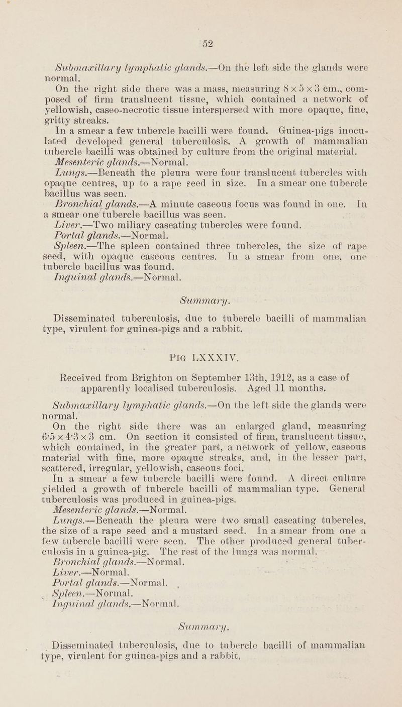 Submaxillary lymphatic glands.—On the left side the glands were normal, On the right side there was a mass, measuring 8 x5 x3 ¢m., com- posed of firm translucent tissue, which contained a network of yellowish, caseo-necrotic tissue interspersed with more opaque, fine, gritty streaks. In a smear a few tubercle bacilli were found. Guinea-pigs inocu- lated developed general tuberculosis. A growth of mammalian tubercle bacilli was obtained by culture from “the original material. Mesenteric glands.—Normal. Lungs.—Beneath the pleura were four translucent tubercles with opaque centres, up to arape seed in size. Ina smear one tubercle bacillus was seen. Bronchial glands.—A minute caseous focus was found in one. In a smear one tubercle bacillus was seen. 3 Liver.—Two miliary caseating tubercles were found. Portal glands.—Normal. Spleen.—The spleen contained three tubercles, the size of rape seed, with opaque caseous centres. In a smear from one, one tubercle bacillus was found. Inguinal glands.—Normal. Summary. Disseminated tuberculosis, due to tuberele bacilli of mammalian type, virulent for guinea-pigs and a rabbit. Pig LXXXIV. Received from Brightou on September 13th, 1912, as a case of apparently localised tuberculosis. Aged 11 months. Submaaillary lymphatic glands.—On the left side the glands were normal. On the right side there was an enlarged gland, measuring 65x4:3x3 em. On section it consisted of firm, translucent tissue, which contained, in the greater part, a network of yellow, caseous material with fine, more opaque streaks, and, in the lesser part, scattered, irregular, yellowish, caseous foci. In a smear afew tubercle bacilli were found. A direct culture yielded a growth of tubercle bacilli of mammalian type. General tuberculosis was produced in guinea-pigs. Mesenteric glands.—Normal. Lungs.—Beneath the pleura were two small caseating tubercles, the size of a rape seed and a mustard seed. In asmear from one a few tubercle bacilli were seen. The other produced general tuber- culosis in a guinea-pig. The rest of the lungs was normal. Br onchial glands.—Normal. Liver.—Normal. Portal glands.—Normal. Sypleen.—Normal. Inguinal glands,—Nor mal, Summary. Disseminated tuberculosis, due to tubercle bacilli of mammalian type, virulent for guinea-pigs and a rabbit,