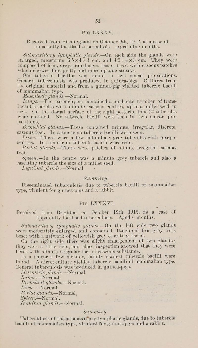 Pig LXXXV, Received from Birmingham on October 9th, 1912, as a case of apparently localised tuberculosis. Aged nine months. Submaxillary lymphatic glands.—On each side the glands were enlarged, measuring 6°5x4x3 cm. and 45x4x3 cm, They were composed of firm, grey, translucent tissue, beset with caseous patches which showed fine, gritty and more opaque streaks. . One tubercle bacillus was found in two smear preparations, General tuberculosis was produced in guinea-pigs. Cultures from the original material and from a guinea-pig yielded tubercle bacilli of mammalian type. Mesenteric glands.—Normal. Lungs.—The parenchyma contained a moderate number of trans- lucent tubercles with minute caseous centres, up to a millet seed in size. On the dorsal surface of the right posterior lobe 20 tubercles were counted. No tubercle bacilli were seen in two smear pre- parations, Bronchial glands.—These contained minute, irregular, discrete, caseous foci. Ina smear no tubercle bacilli were seen. Liver.—There were a few submiliary grey tubercles with opaque centres. In asmear no tubercle bacilli were seen. Portal glands.—There were patches of minute irregular caseons foci. Spleen.—In the centre was a minute grey tubercle and also a caseating tubercle the size of a millet seed. Inguinal glands.—Normal. Summary. Disseminated tuberculosis due to tubercle bacilli of mammalian type, virulent for guinea-pigs and a rabbit. Pig UXXXVI. Received from Brighton on October 12th, 1912, as a case of apparently localised tuberculosis. Aged 6 months. Submaxillary lymphatic glands.—On the left side two glands were moderately enlarged, and contained ill-defined firm grey areas beset with a network of yellowish grey caseating tissue. | On the right side there was slight enlargement of two glands ; they were a little firm, and close inspection showed that they were beset with minute irregular foci of caseous substance. In a smear a few slender, faintly stained tubercle bacilli were found. A direct culture yielded tubercle bacilli of mammaliau type. General tuberculosis was produced in guinea-pigs. Mesenteric glands.—Normal. Lungs.—Normal. Bronchial glands.—Normal. Liver.-—Normal. Portal glands.—Normal, Spleen.—Normal. Inguinal glands.~-Normal. Summary. Tuberctlosis of the submaxilfary lymphatic glands, due to tubercle