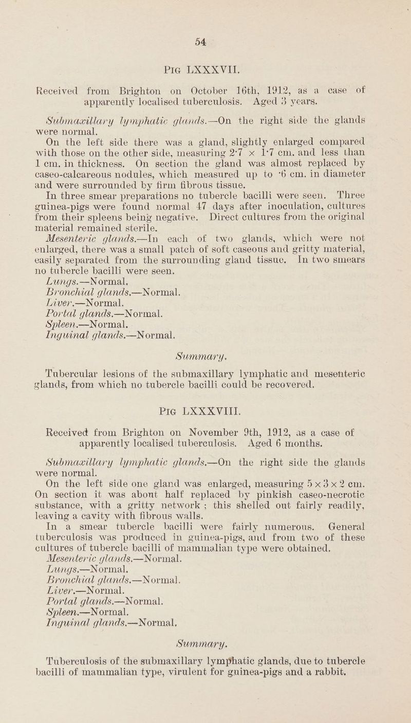 Pig LXXXVII. Received from Brighton on October 16th, 1912, as a case of apparently localised tuberculosis. Aged 3 years. Submaxtllary lymphatic glands.—On the right side the glands were normal. On the left side there was a gland, slightly enlarged compared with those on the other side, measuring 2°7 x 1:7 cm. and less than 1 cm. in thickness. On section the gland was almost replaced by caseo-calcareous nodules, which measured up to °6 cm. in diameter and were surrounded by firm fibrous tissue. In three smear preparations no tubercle bacilli were seen. Three guinea-pigs were found normal 47 days after inoculation, cultures from their spleens being negative. Direct cultures from the original material remained sterile. Mesenteric glands—In each of two glands, which were not enlarged, there was a small patch of soft caseous and gritty material, easily separated from the surrounding gland tissue. In two smears no tubercle bacilli were seen. Lungs.—Normal. Bronchial glands,—Normal. Liver.—Normal. Portal glands.—Normal. Spleen.—Normal. Inguinal glands.—N ormal. Summary. Tubercular lesions of the submaxillary lymphatic and mesenteric glands, from which no tubercle bacilli could be recovered. Pra LXXXVIII. Received from Brighton on November 9th, 1912, as a case of apparently localised tuberculosis. Aged 6 months. Submaaillary lymphatic glands——On the right side the glands were normal. On the left side one gland was enlarged, measuring 5 x3 x2 cm. On section it was about half replaced by pinkish caseo-necrotic substance, with a gritty network ; this shelled out fairly readily, leaving a cavity with fibrous walls. In a smear tubercle bacilli were fairly numerous. General tuberculosis was produced in guinea-pigs, and from two of these cultures of tubercle bacilli of mammalian type were obtained. Mesenteric glands,—Normal. Lungs.—Normal. Bronchial glands.—Normal. Liver.—Normal. Portal glands.—Normal. Spleen.—N ormal. Inguinal glands.—Normal., Summary. Tuberculosis of the submaxillary lymphatic glands, due to tubercle