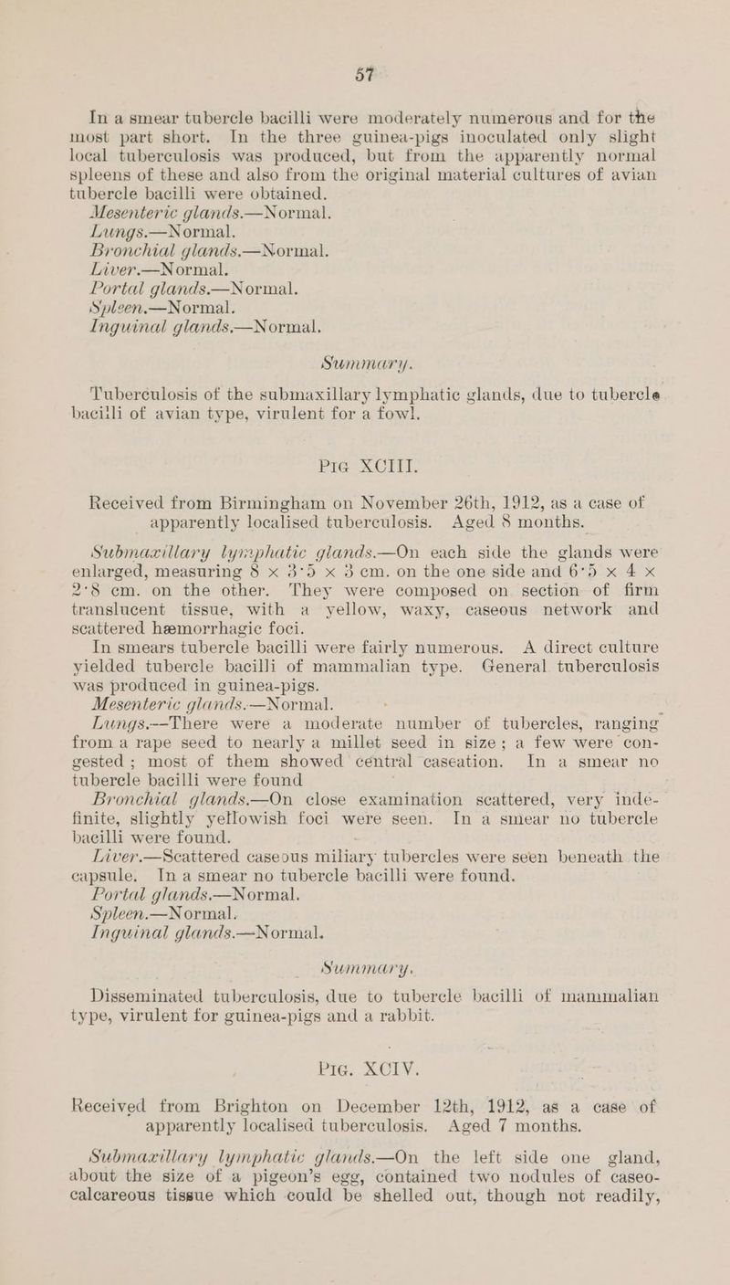 In a smear tubercle bacilli were moderately numerous and for the most part short. In the three guinea-pigs inoculated only slight local tuberculosis was produced, but from the apparently normal spleens of these and also from the original material cultures of avian tubercle bacilli were obtained. Mesenteric glands.—Normal. Lungs.—Normal. Bronchial glands.—Normal. Liver.—Normal. Portal glands.—N ormal. Spleen.—Normal. Inguinal glands.—Normal. Summary. Tuberculosis of the submaxillary lymphatic glands, due to tubercle baciili of avian type, virulent for a fowl. Pie XCIII. Received from Birmingham on November 26th, 1912, as a case of apparently localised tuberculosis. Aged 8 months. Submaxillary lymphatic glands——On each side the glands were ina measuring 8 x 3°5 x 3 cm. on the one side and 6°5 x 4 x 2°8 cm. on the other. They were composed on section of firm translucent tissue, with a yellow, waxy, caseous network and scattered hemorrhagic foci. In smears tubercle bacilli were fairly numerous. A direct culture yielded tubercle bacilli of mammalian type. General. tuberculosis was produced in guinea-pigs. Mesenteric glands.—Normal. i Lungs.--There were a moderate number of tubercles, ranging from a rape seed to nearly a millet seed in size; a few were con- gested ; most of them showed central caseation. In a smear no tubercle bacilli were found . Bronchial glands.—On close examination scattered, very inde- finite, slightly yellowish foci were seen. In a smear no tubercle bacilli were found. Liver.—Scattered caseous ee tubercles were seen beneath the capsule. Ina smear no tubercle bacilli were found. Portal glands.—Normal. Spleen.—Normal. Inguinal glands.—Normal. SUMMary: Disseminated tuberculosis, due to tubercle bacilli of manunalian type, virulent for guinea-pigs and a rabbit. Pig. XCIY. Received from Brighton on December 12th, 1912, as a case of apparently localised tuberculosis. Aged 7 months. Submaxillary lymphatic glands. —On the left side one gland, about the size of a pigeon’s egg, contained two nodules of caseo- calcareous tissue which could be shelled out, though not readily,