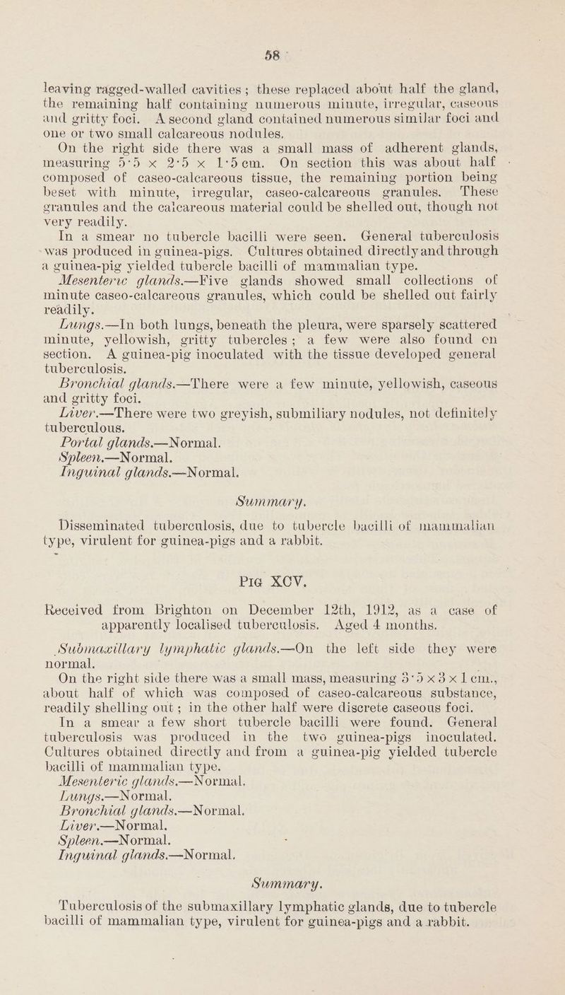 leaving ragged-walled cavities ; these replaced about half the gland, the remaining half containing numerous minute, irregular, caseous and gritty foci. A second gland contained numerous similar foci and one or two small calcareous nodules, On the right side there was a small mass of adherent glands, measuring 5°5 x 2:5 x 1:5em. On section this was about half composed of caseo-calcareous tissue, the remaining portion being beset with minute, irregular, caseo-calcareous granules. These eranules and the caicareous material could be shelled out, though not very readily. In a smear no tubercle bacilli were seen. General tuberculosis was produced in guinea-pigs. Cultures obtained directly and through a guinea-pig yielded tubercle bacilli of mammalian type. Mesentervce glands.—Five glands showed small collections of minute caseo-calcareous granules, which could be shelled out fairly readily. Lungs.—Iin both lungs, beneath the pleura, were sparsely scattered minute, yellowish, gritty tubercles; a few were also found cn section. A guinea-pig inoculated with the tissue developed general tuberculosis. Bronchial glands.—There were a few minute, yellowish, caseous and gritty foci. Liver.—There were two greyish, submiliary nodules, not definitely tuberculous. Portal glands.—Normal. Spleen,.—Normal. Inguinal glands.—Normal. Summary. Disseminated tuberculosis, due to tubercle bacilli of mammalian type, virulent for guinea-pigs and a rabbit. Pia XCV. Received from brighton on December 12th, 1912, as a case of apparently localised tuberculosis. Aged 4 months. Suomaaillary lymphatic glands.—On the left side they were normal, On the right side there was a small mass, measuring 5'59 x3 x1lem., about half of which was composed of caseo-calcareous substance, readily shelling out; in the other half were discrete caseous foci. In a smear a few short tubercle bacilli were found. General tuberculosis was produced in the two guinea-pigs inoculated. Cultures obtained directly and from a guinea-pig yielded tubercle bacilli of mammalian type. Mesenteric glands.—Normal. Lungs.—Normal. Bronchial glands.—Normal. Liver.—Normal. Spleen.—Normal. Inguinal giands.—Normal. Summary. Tuberculosis of the submaxillary lymphatic glands, due to tubercle