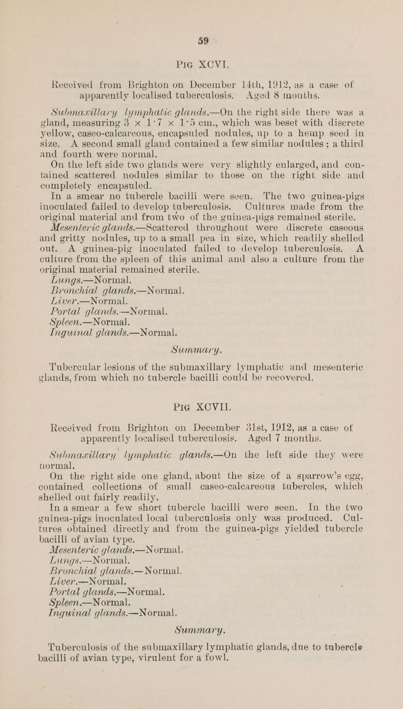 Pig XCVI. Received from Brighton on December 14th, 1912, as a case of apparently localised tuberculosis. Aged 8 months. Submaxillary lymphatic glands.—On the right side there was a gland, measuring 3 x 1°7 x 1°5 em., which was beset with discrete yellow, caseo-calcareous, encapsuled nodules, up to a hemp seed in size. A second small oland contained a few similar nodules ; a third and fourth were normal. On the left side two glands were very slightly enlarged, and con- tained scattered nodules similar to those on the right side and completely encapsuled. In a smear no tubercle bacilli were seen. The two guinea-pigs inoculated failed to develop tuberculosis. Cultures made from the original material and from two of the guinea-pigs remained sterile. Mesenteric glands.—Seattered throughout were discrete caseous and gritty nodules, up to a small pea in size, which readily shelled out. A guinea-pig inoculated failed to develop tuberculosis. A culture from the spleen of this animal and also a culture from the original material remained sterile. Lungs.—Normal. Bronchial glands.—Normal. Liver.—Normal. Portal glands.—Normal. Spleen.—Normal. Inguinal glands.—Normal. Summary. Tubercular lesions of the submaxillary lymphatic and mesenteric glands, from which no tubercle bacilli could be recovered. Pig XOVII. Received from Brighton on December 31st, 1912, as a case of apparently localised tuberculosis. Aged 7 months. Submaxillary. lymphatic glands.—On the left side they were normal. On the right side one gland, about the size of a sparrow’s egg, contained collections of small caseo-calcareous tubercles, which shelled out fairly readily. In a smear a few short tubercle bacilli were seen. In the two guinea-pigs inoculated local tuberculosis only was produced. Cul- tures obtained directiy and from the guinea-pigs yielded tubercle bacilli of avian type. - Mesenteric glands.—Normal. Lungs.—Normal. Bronchial glands.— Normal. Liver,—Normal. Portal glands,—N ormal. Spleen.—Normal. Inguinal glands.—Normail. Summary. Tuberculosis of the submaxillary lymphatic glands, due to tubercle bacilli of avian type, virulent for a fowl.