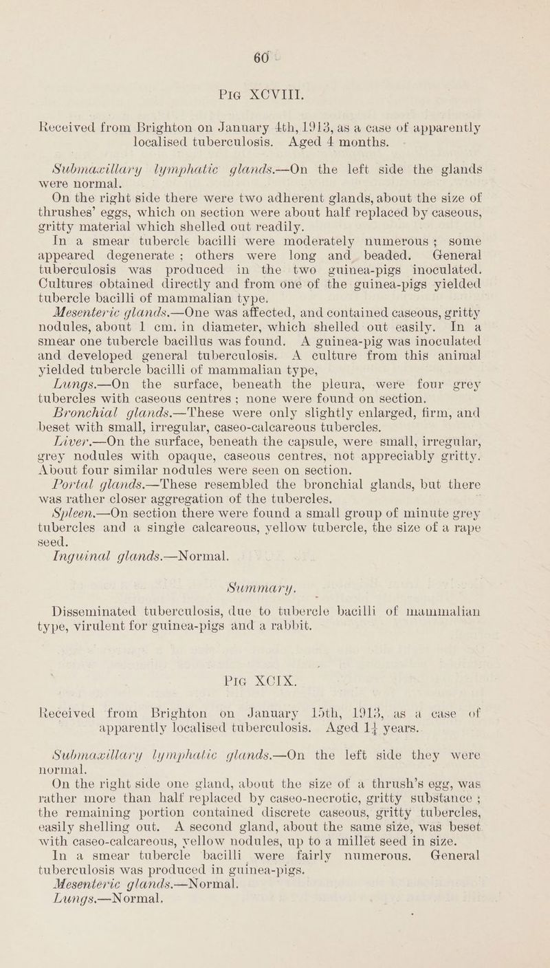 Pie XCVIITI. Received from Brighton on January 4th, 1913, as a case of apparently localised tuberculosis. Aged 4 months. Submaxillary lymphatic glands.—On the left side the glands were normal. , On the right side there were two adherent glands, about the size of thrushes’ eggs, which on section were about half replaced by caseous, gritty material which shelled out readily. In a smear tubercle bacilli were moderately numerous; some appeared degenerate ; others were long and_ beaded. General tuberculosis was produced in the two guinea-pigs inoculated. Cultures obtained directly and from one of the guinea-pigs yielded tubercle bacilli of mammalian type. Mesenteric glands.—One was affected, and contained caseous, gritty nodules, about 1 cm. in diameter, which shelled out easily. In a smear one tubercle bacillus wasfound. A gninea-pig was inoculated and developed general tuberculosis. A culture from this animal yielded tubercle bacilli of mammalian type, Lungs.—On the surface, beneath the pleura, were four grey tubercles with caseous centres; none were found on section. Bronchial glands.—These were only slightly enlarged, firm, and beset with small, irregular, caseo-calcareous tubercles. Inver.—On the surface, beneath the capsule, were small, irregular, srey nodules with opaque, caseous centres, not appreciably ¢ eritty. About four similar nodules were seen on section. Portal glands.—These resembled the bronchial glands, but there was rather closer aggregation of the tubercles. Spleen.—On. section there were found a small group of minute grey tubercles and a single calcareous, yellow tubercle, the size of a rape seed, Inguinal glands.—Normal. Summary. Disseminated tuberculosis, due to tubercle bacilli of manmalian type, virulent for guinea-pigs and a rabbit. Pic’ XCLX. Received from Brighton on January 15th, 1913,.as a case of apparently localised tuberculosis. Aged 14 years. Submaailary lymphatic glands.—On the left side they were normal, On the right side one gland, about the size of a thrush’s egg, was rather more than half replaced by caseo-necrotic, gritty substance ; the remaining portion contained discrete caseous, gritty tubercles, easily shelling out. A second gland, about the same size, was beset with caseo-calcareous, vellow nodules, up to a millet seed in size. In a smear tubercle bacilli were fairly numerous. General tuberculosis was produced in guinea-pigs. Mesenteric glands. —Normal. Lungs.—Normal.