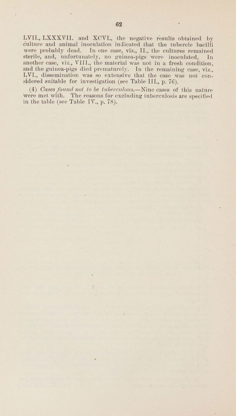 LVIL, LXXXVII. and XCVI., the negative results obtained by culture and animal inoculation indicated that the tubercle bacilli were probably dead. In one case, viz., I1., the cultures remained sterile, and, unfortunately, no guinea-pigs were inoculated, In another case, viz., VIII., the material was not in a fresh condition, and the guinea-pigs died prematurely. In the remaining case, viz., LVI., dissemination was so extensive that the case was not con- sidered suitable for investigation (see Table IIL. p. 76). (4) Cases found not to be tuberculous.—Nine cases of this nature were met with. ‘The reasons for excluding tuberculosis are specified in the table (see Table IV., p. 78).