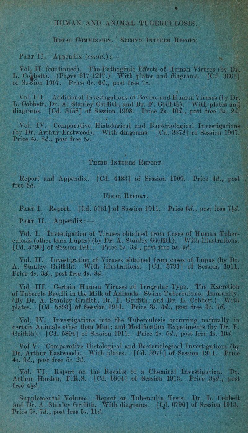 — Paer le Atells (ile Me - — ae Vol, at ‘(con tintied). ‘the oe fifects i veal ruse oy a Cogbett). (Pages 617-1217.) With plates and yd ui : of Besa ion 1907. Price 6s. 6d., Post free Ts. me a a Ven. TIT. Additional invectignticts at ages and Human Vi iruses (b L ‘Cobbett, Dr. A, Stanley Griffith, and Dr. ¥. Griffith). With pla aicbione be 8708) of Session 1908. “Price Bs. 10d., , post ae a Vol: TV. Coupee. Pilot He Hae colorical, ae stigat: : by Dr. ee Eastwood). With — on bai of Sessio nt ae Se re os free 6 OF he ne ‘Tome Ite Revo. 3 Report and Annona “[od. 4483) of Session “1909, - Pree A, tree od, t a | ivan Hnvonr. - ee : Bix L pa [ca orton] of Session. 1911, Price 6d, , post tres : Pant tae Appendix: fo : | oo 7 Vol. 7 Aivestivation of Viruses aa oe Cases of ‘Human! : -culosis (other than Lupus) (by Dr. A. Stanley Griffith). With a . : (Cd, ee of Session 1911. Price Ds. Bd., beat free Be ‘Od. ee : | Yel. 1 faveiianton of Mcnels abtained Hom cases. af Ree ‘b pd A. Stanley Griffith), With illustrations. un cae i Ree 1 ice 4 43, Sd... post free 4s, 8d. : Vol, If. Certain Human ee of foul ae tthe &amp; Excre of Tubercle Bacilli in the Milk of Animals. Swine Tuberculosis. Te ‘By Dr. A. Stanley Griffith, Dr. F. Griffith, and Dr. L. ‘Cobbett.) plates. {Cd. 5803} of Session 1911. Price 8s. 3d., post free Se. Tél ue Vol. TV. | Yaveuienions into the ibetonlads occurring: ‘natural certain Animals other than Man; and Modification Experiments (by Dr. F Griffith). {Cd. 5894 | of Session 1911. Price 4s. 5d., post free 4s. 10¢ to v “Comparative Histdloteal and (bieet Investigatio Dr. Arthur Eastwood). With plates, (Cd. iN of Session qi. ee 4s. Od. , post free 5s. 20. ss Vel, VI. Report on the ‘feéseite of a Ehace Tnotgatin — Harden, BR. S. ae oe of Sessivn 1913. Price has ae free Abd. ren “Supplemental Volawe. Rey ort: on pehocin Tests. Be a bbet ve and Dr. A. Stanley Griffith. © With ee | Mm pe oF deisaiic : ‘ oe 5s. 1. post free 58. a : eg