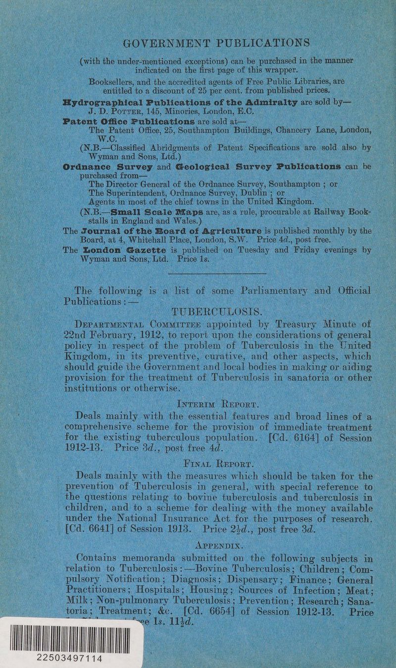 GOVERNMENT PUBLICATIONS (with the under-mentioned exceptions) can be purchased in the manner indicated on the first page of this wrapper. Booksellers, and the accredited agents of Free Public Libraries, are entitled to a discount of 25 per cent. from published prices. Hydrographical Publications of the Admiralty are sold by— J.D. Porrer, 145, Minories, London, H.C, , Patent Office Publications are sold at— The Patent Office, 25, Southampton Buildings, Ghinoses Tine. London, W. Wyman and Sons, Lid.) Ordnance Survey and Geological Survey Publications can he purchased from— The Director General of the Ordnance Survey, Southampton ; or The Superintendent, Ordnance Survey, Dublin ; or _ Agents in most of the chief towns in the United Kingdom. stalls in England and Wales.) Board, at 4, Whitehall Place, London, 8.W. Price 4d., post free. The London Gazette is published on 1 Tuesday and ae evenings by Wyman and Sons,, Lid. Price Ae | The following is a list of some Parliamentary and Official Publisaiious: -* “TUBERCULOSIS. DEPARTMENTAL ComMMITTEE appointed by Treasury Minute of provision for the treatment of Tuberculosis in sanatoria or other institutions or otherwise. : Ivreriu Report. Deals aie with the essential features and bend lines of a 1912-13. Price 3d., post free 4d. Frat Depot: Deals mainly with the measures which should be taken for the prevention of Tuberculosis in general, with special reference to under the National Insurance Act for the purposes of research. APPENDIX. Contains memoranda submitted on the following subjects in relation to Tuberculosis :——Bovine Tuberculosis; Children Com- pulsory Notification; Diagnosis; Dispensary; Winnaees General Practitioners ; Hospitals: Housing: Sources of Infection; Meat; Milk; Non- pulmonary Puberculosis: Prevention ; Research ; Sana- ee 1s, 114d. che
