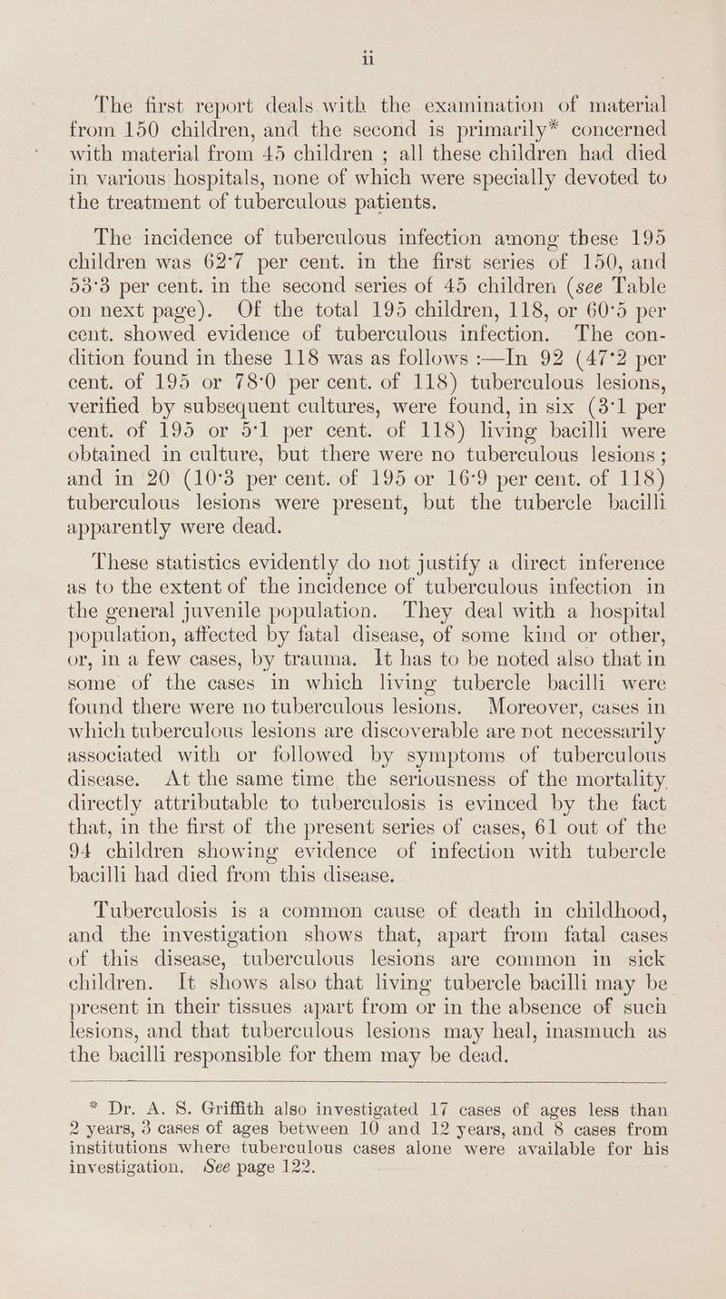 u The first report deals with the examination of material from 150 children, and the second is primarily* concerned with material from 45 children ; all these children had died in various hospitals, none of which were specially devoted to the treatment of tuberculous patients. The incidence of tuberculous infection among these 195 children was 62°7 per cent. in the first series of 150, and 53°3 per cent. in the second series of 45 children (see Table on next page). Of the total 195 children, 118, or 60°5 per cent. showed evidence of tuberculous infection. The con- dition found in these 118 was as follows :—In 92 (47°2 per cent. of 195 or 78°0 per cent. of 118) tuberculous lesions, verified by subsequent cultures, were found, in six (8°1 per cent. of 195 or 5°] per cent. of 118) living bacilli were obtained in culture, but there were no tuberculous lesions ; and in 20 (10°3 per cent. of 195 or 16:9 per cent. of 118) tuberculous lesions were present, but the tubercle bacilli apparently were dead. These statistics evidently do not justify a direct inference as to the extent of the incidence of tuberculous infection in the general juvenile population. They deal with a hospital population, affected by fatal disease, of some kind or other, or, in a few cases, by trauma. It has to be noted also that in some of the cases in which living tubercle bacilli were found there were no tuberculous lesions. Moreover, cases in which tuberculous lesions are discoverable are not necessarily associated with or followed by symptoms of tuberculous disease. At the same time the seriousness of the mortality directly attributable to tuberculosis is evinced by the fact that, in the first of the present series of cases, 61 out of the 94 children showing evidence of infection with tubercle bacilli had died from this disease. Tuberculosis is a common cause of death in childhood, and the investigation shows that, apart from fatal cases of this disease, tuberculous lesions are common in sick children. It shows also that living tubercle bacilli may be present in their tissues apart from or in the absence of such lesions, and that tuberculous lesions may heal, inasmuch as the bacilli responsible for them may be dead. 2 Dx. A. S. Griffith also investigated 17 cases of ages less than 2 years, 3 cases of ages between 10 and 12 years, and 8 cases from institutions where tuberculous cases alone were available for his investigation. See page 122.
