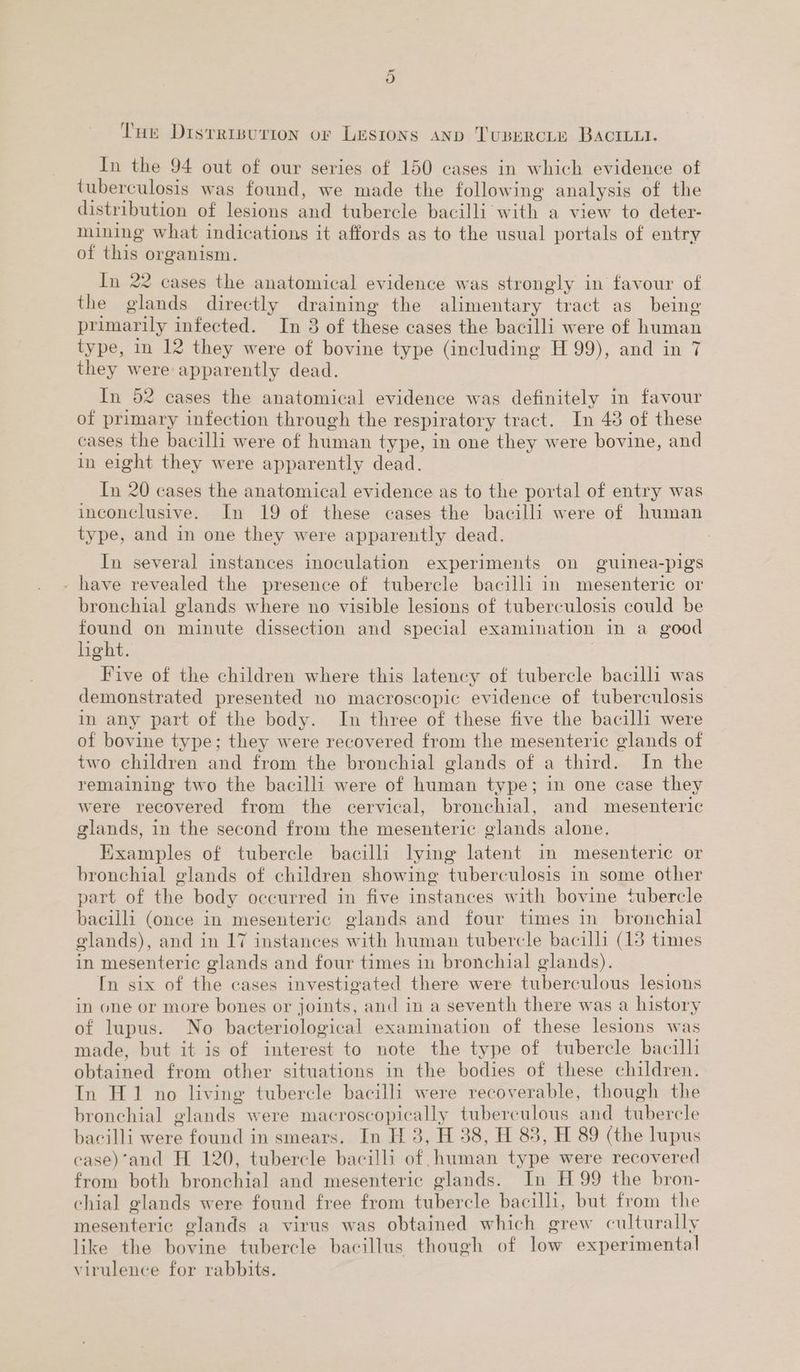 Or my ae Cry Try + pial + : - ar ee a Tue Disrripurion or Lesrons aNp Tusercite BACILLI. In the 94 out of our series of 150 cases in which evidence of tuberculosis was found, we made the following analysis of the distribution of lesions and tubercle bacilli with a view to deter- mining what indications it affords as to the usual portals of entry of this organism. 7 In 22 cases the anatomical evidence was strongly in favour of the glands directly draining the alimentary tract as being primarily infected. In 3 of these cases the bacilli were of human type, in 12 they were of bovine type (including H 99), and in 7 they were apparently dead. In 52 cases the anatomical evidence was definitely in favour of primary infection through the respiratory tract. In 48 of these cases the bacilli were of human type, in one they were bovine, and in eight they were apparently dead. — In 20 cases the anatomical evidence as to the portal of entry was inconclusive. In 19 of these cases the bacilli were of human type, and in one they were apparently dead. In several instances inoculation experiments on guinea-pigs have revealed the presence of tubercle bacilli in mesenteric or bronchial glands where no visible lesions of tuberculosis could be found on minute dissection and special examination in a good hght. Five of the children where this latency of tubercle bacilli was demonstrated presented no macroscopic evidence of tuberculosis in any part of the body. In three of these five the bacilli were of bovine type; they were recovered from the mesenteric glands of two children and from the bronchial glands of a third. In the remaining two the bacilli were of human type; in one case they were recovered from the cervical, bronchial, and mesenteric glands, in the second from the mesenteric glands alone. Examples of tubercle bacilli lying latent in mesenteric or bronchial glands of children showing tuberculosis in some other part of the body occurred in five instances with bovine tubercle bacilli (once in mesenteric glands and four times in bronchial glands), and in 17 instances with human tubercle bacilli (13 times in mesenteric glands and four times in bronchial glands). In six of the cases investigated there were tuberculous lesions in one or more bones or joints, and in a seventh there was a history of lupus. No bacteriological examination of these lesions was made, but it is of interest to note the type of tubercle bacilli obtained from other situations in the bodies of these children. In H1 no living tubercle bacilli were recoverable, though the bronchial glands were macroscopically tuberculous and tubercle bacilli were found in smears. In H 3, H 38, H 83, H 89 (the lupus -ase)’and H 120, tubercle bacilli of human type were recovered from both bronchial and mesenteric glands. In H 99 the bron- chial glands were found free from tubercle bacilli, but from the mesenteric glands a virus was obtained which grew culturally like the bovine tubercle bacillus though of low experimental virulence for rabbits.