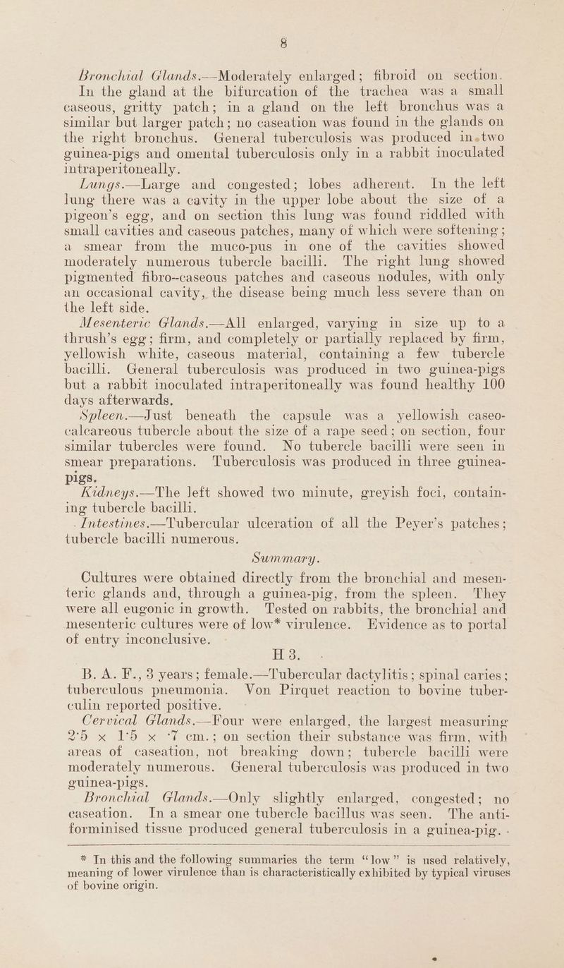 g Bronchial Glands.--Moderately enlarged; fibroid on section. In the gland at the bifurcation of the trachea was a small caseous, gritty patch; in a gland on the left bronchus was a similar but larger patch; no caseation was found in the glands on the right bronchus. General tuberculosis was produced in.two guinea-pigs and omental tuberculosis only in a rabbit inoculated intraperitoneally. Lungs.—Large and congested; lobes adherent. In the left lung there was a cavity in the upper lobe about the size of a pigeon’s egg, and on section this lung was found riddled with small cavities and caseous patches, many of which were e softening ; a smear from the muco-pus in one of the cavities showed moderately numerous tubercle bacili. The right lung showed pigmented fibro--caseous patches and caseous nodules, with only an occasional cavity, the disease being much less severe than on the left side. Mesenteric Glands.—All enlarged, varying in size up toa thrush’s egg; firm, and completely or partially replaced by firm, yellowish white, caseous material, containing a few fiberelc bacilli. General tuberculosis was ‘produced in two guinea-pigs but a rabbit inoculated intraperitoneally was found healthy 100 days afterwards. Spleen.—Just beneath the capsule was a_ yellowish caseo- caleareous tubercle about the size of a rape seed; on section, four similar tubercles were found. No tubercle bacilli were seen in smear preparations. Tuberculosis was produced in three guinea- pigs. Kidneys.—The left showed two minute, greyish foci, contain- ing tubercle bacilli. _Intestines.—Tubereular ulceration of all the Peyer’s patches; tubercle bacilli numerous. Summary. Cultures were obtained directly from the bronchial and mesen- teric glands and, through a guinea-pig, from the spleen. They were all eugonic in growth. Tested on rabbits, the bronchial and mesenteric cultures were of low* virulence. Evidence as to portal of entry inconclusive. H 3. B.A. F., 3 years; female.—Tubercular dactylitis; spinal caries; tuberculous pneumonia. Von Pirquet reaction to bovine tuber- culin reported positive. Cervical Glands.—Four were enlarged, the largest measuring 2°79 x 15 x ‘fT em.; on section their substance was firm, with areas of caseation, not breaking down; tubercle bacilli were moderately numerous. General tuberculosis was produced in two guinea-pigs. Bronchial. Glands.—Only slightly enlarged, congested; no ‘aseation. In a smear one tubercle bacillus was seen. The anti- forminised tissue produced general tuberculosis in a guinea-pig. - * In this and the following summaries the term “low” is used relatively, meaning of lower virulence than is characteristically exhibited by typical viruses of bovine origin.