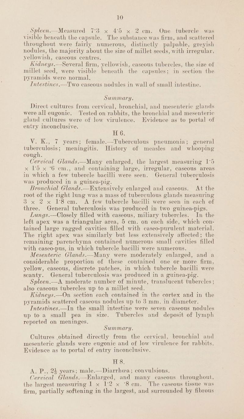Spleen.—Measured. 7°3 x 45 x 2 cm. One tubercle was visible beneath the capsule. The substance was firm, and scattered throughout were fairly numerous, distinctly palpable, greyish nodules, the majority about the size of millet seeds, with irregular, yellowish, caseous centres. Kidneys.—Several firm, yellowish, caseous tubercles, the size of millet ae were visible beneath the capsules; in section the pyramids were normal. Intestines.—Two caseous nodules in wall of small intestine. Summary. Direct cultures from cervical, bronchial, and mesenteric glands were all eugonic. Tested on rabbits, the bronchial and mesenteric gland cultures were of low virulence. Evidence as to portal of entry inconclusive. H 6. V. K., 7 years; female.—Tuberculous pneumonia; general tuberculosis; meningitis. History of measles and whooping cough. Cervical Glands.—Many enlarged, the largest measuring 1°5 x 15 x ‘6 em., and containing large, irregular, caseous areas in which a few tubercle bacilli were seen. General tuberculosis was produced in a guinea-pig. ‘ Bronchial Glands. —KHExtensively enlarged and caseous. At the root of the right lung was a mass of tuberculous glands measuring 3 x 2x 18cm. A few tubercle bacilli were seen in each of three. General tuberculosis was produced in two guinea-pigs. Lungs.—Closely filled with caseous, miliary tubercles. In the left apex was a triangular area, 5 cm. on each side, which con- tained large ragged cavities filled with caseo-purulent material. The right apex was similarly but less extensively affected; the remaining parenchyma contained numerous small cavities filled with caseo-pus, in which tubercle bacilli were numerous. Mesenteric Glands..Many were moderately enlarged, and a considerable proportion of these contained one or more firm, yellow, caseous, discrete patches, in which tubercle bacilli were scanty. General tuberculosis was produced in a guinea-pig. Spleen.—A moderate number of minute, translucent tubercles ; also caseous tubercles up to a millet seed. / Kidneys.—On section each contained in the cortex and in the pyramids scattered caseous nodules up to 3 mm. in diameter. Intestines.—In the small intestine were seven caseous nodules up to a small pea in size. Tubercles and deposit of lymph reported on meninges. Summary. Cultures obtained directly from the cervical, bronchial and mesenteric glands were eugonic and of low virulence for rabbits. Evidence as to portal of entry inconclusive. Ee, A. P., 24 years; male.—Diarrhea; convulsions. Cervical Glands.—Enlarged, and many caseous throughout, the largest measuring 1 x 1:2 x ‘8cm. The caseous tissue was firm, partially softening in the largest, and surrounded by fibrous