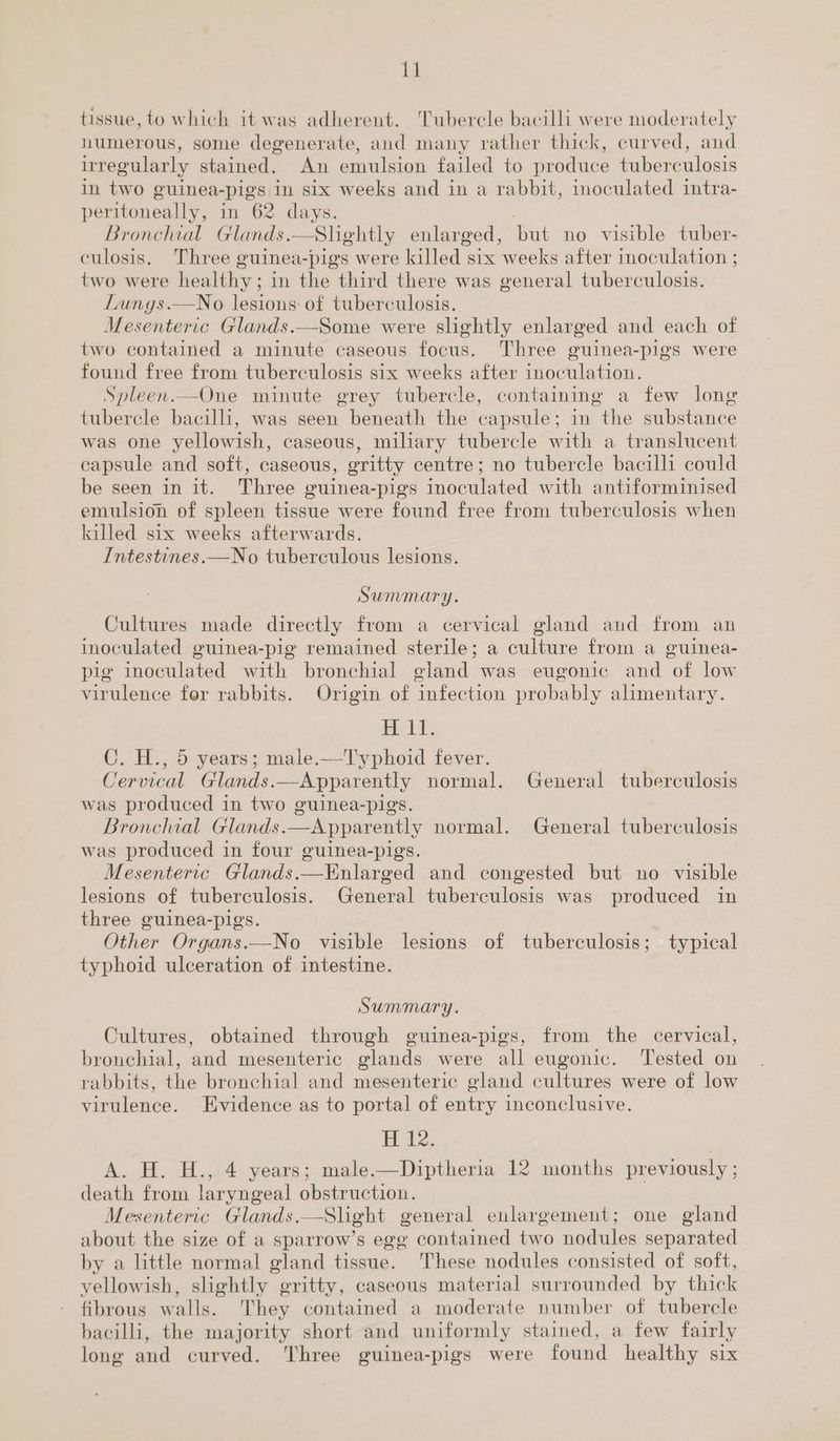 tissue, to which it was adherent. ‘Tubercle bacilli were moderately numerous, some degenerate, and many rather thick, curved, and irregularly stained. An emulsion failed to produce tuberculosis in two guinea- pigs in six weeks and in a rabbit, inoculated intra- peritoneally, in 62 days. Bronchial Glands. —Slightly enlarged, but no visible tuber- culosis. Three guinea-pigs were killed six weeks after inoculation ; two were healthy; in the third there was general tuberculosis. Lungs.—No lesions of tuberculosis. Mesenteric Glands.—Some were slightly enlarged and each of two contained a minute caseous focus. Three guinea-pigs were found free from tuberculosis six weeks after inoculation. Spleen.—One minute grey tubercle, containing a few long tubercle bacilli, was seen beneath the capsule; in the substance was one yellowish, caseous, miliary tubercle with a translucent capsule and soft, caseous, gritty centre; no tubercle bacilli could be seen in it. Three guinea-pigs inoculated with antiforminised emulsion of spleen tissue were found free from tuberculosis when killed six weeks afterwards. Intestines.—No tuberculous lesions. Summary. Cultures made directly from a cervical gland and from an inoculated guinea-pig remained sterile; a culture from a guinea- pig inoculated with bronchial gland was eugonic and of low virulence fer rabbits. Origin of ‘infection probably alimentary. io ele C. H., 5 years; male.—Typhoid fever. Cervical Glands. —Apparently normal. General tuberculosis was produced in two guinea-pigs. Bronchial Glands. Apparently normal. General tuberculosis was produced in four guinea-pigs. Mesenteric Glands.—Enlarged and congested but no visible lesions of tuberculosis. General tuberculosis was produced in three guinea-pigs. Other Organs.—No visible lesions of tuberculosis; typical typhoid ulceration of intestine. Summary. Cultures, obtained through guinea-pigs, from the cervical, bronchial, and mesenteric glands were all eugonic. Tested on rabbits, the bronchial and mesenteric gland cultures were of low virulence. Evidence as to portal of entry inconclusive. H 12. A. H. H., 4 years; male.—Diptheria 12 months previously ; death from laryngeal obstruction. one gland about the size of a sparrow’s egg contained two nodules separated by a little normal gland tissue. These nodules consisted of soft, yellowish, slightly gritty, caseous material surrounded by thick fibrous walls. They contained a moderate number of tubercle bacilli, the majority short and uniformly stained, a few fairly long and curved. ‘Three guinea-pigs were found healthy six